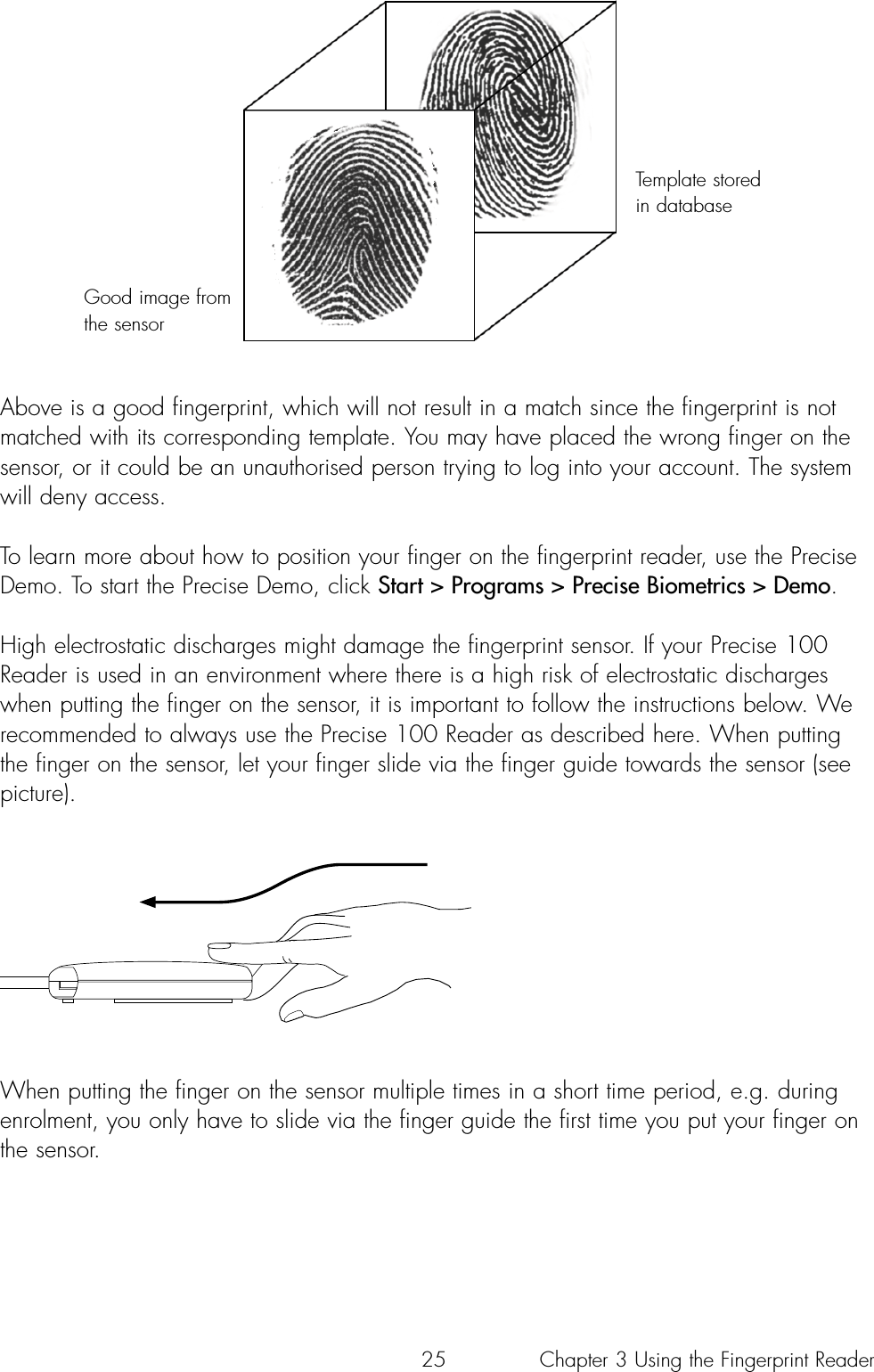 25Above is a good fingerprint, which will not result in a match since the fingerprint is notmatched with its corresponding template. You may have placed the wrong finger on thesensor, or it could be an unauthorised person trying to log into your account. The systemwill deny access.To learn more about how to position your finger on the fingerprint reader, use the PreciseDemo. To start the Precise Demo, click Start &gt; Programs &gt; Precise Biometrics &gt; Demo.High electrostatic discharges might damage the fingerprint sensor. If your Precise 100Reader is used in an environment where there is a high risk of electrostatic dischargeswhen putting the finger on the sensor, it is important to follow the instructions below. Werecommended to always use the Precise 100 Reader as described here. When puttingthe finger on the sensor, let your finger slide via the finger guide towards the sensor (seepicture).When putting the finger on the sensor multiple times in a short time period, e.g. duringenrolment, you only have to slide via the finger guide the first time you put your finger onthe sensor.Good image fromthe sensorTemplate storedin databaseChapter 3 Using the Fingerprint Reader