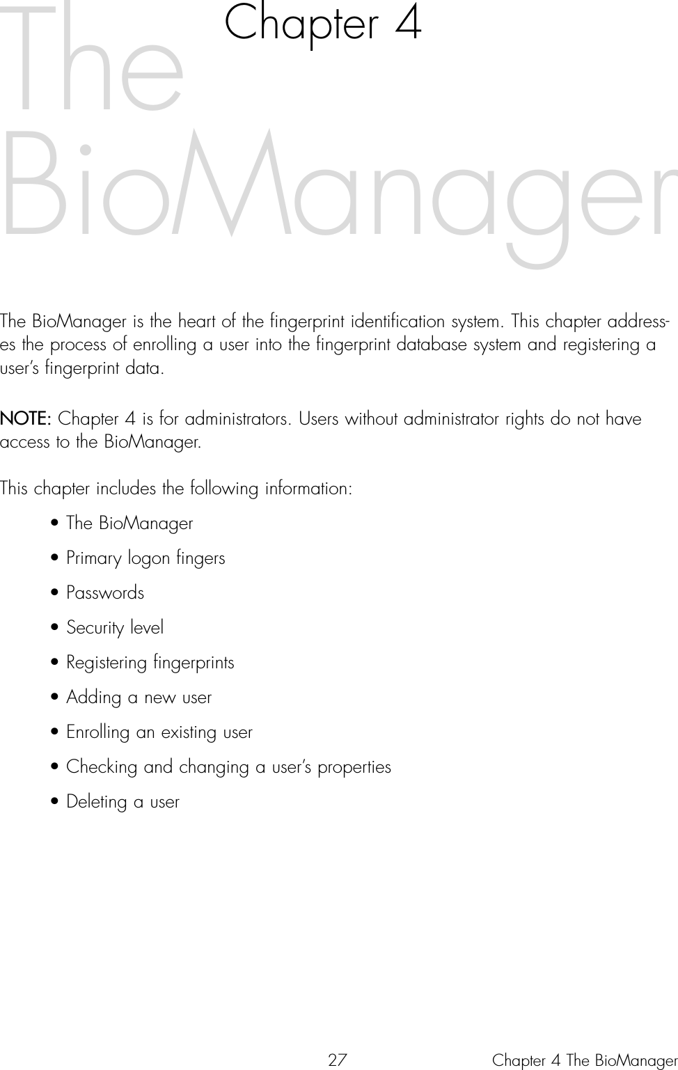 27Chapter 4The BioManager is the heart of the fingerprint identification system. This chapter address-es the process of enrolling a user into the fingerprint database system and registering auser’s fingerprint data.NOTE: Chapter 4 is for administrators. Users without administrator rights do not haveaccess to the BioManager.This chapter includes the following information:• The BioManager• Primary logon fingers• Passwords• Security level • Registering fingerprints• Adding a new user• Enrolling an existing user• Checking and changing a user’s properties• Deleting a userTheBioManagerChapter 4 The BioManager