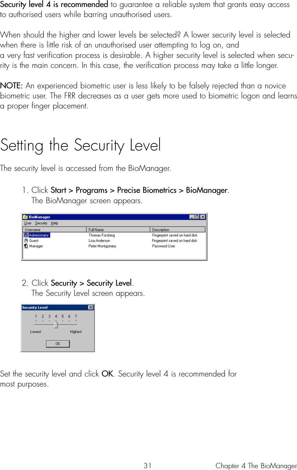 31Security level 4 is recommended to guarantee a reliable system that grants easy accessto authorised users while barring unauthorised users.When should the higher and lower levels be selected? A lower security level is selectedwhen there is little risk of an unauthorised user attempting to log on, and a very fast verification process is desirable. A higher security level is selected when secu-rity is the main concern. In this case, the verification process may take a little longer.NOTE: An experienced biometric user is less likely to be falsely rejected than a novicebiometric user. The FRR decreases as a user gets more used to biometric logon and learnsa proper finger placement.Setting the Security LevelThe security level is accessed from the BioManager.1. Click Start &gt; Programs &gt; Precise Biometrics &gt; BioManager. The BioManager screen appears. 2. Click Security &gt; Security Level. The Security Level screen appears. Set the security level and click OK. Security level 4 is recommended for most purposes.Chapter 4 The BioManager