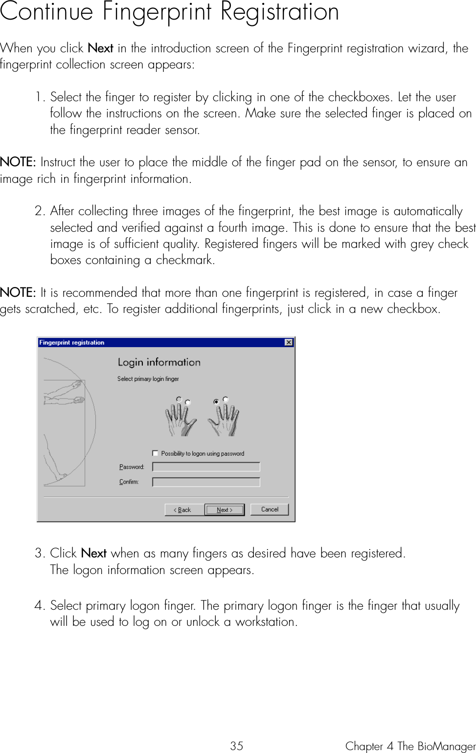 35Continue Fingerprint Registration When you click Next in the introduction screen of the Fingerprint registration wizard, thefingerprint collection screen appears:1. Select the finger to register by clicking in one of the checkboxes. Let the user follow the instructions on the screen. Make sure the selected finger is placed on the fingerprint reader sensor. NOTE: Instruct the user to place the middle of the finger pad on the sensor, to ensure animage rich in fingerprint information.2. After collecting three images of the fingerprint, the best image is automatically selected and verified against a fourth image. This is done to ensure that the best image is of sufficient quality. Registered fingers will be marked with grey checkboxes containing a checkmark.NOTE: It is recommended that more than one fingerprint is registered, in case a fingergets scratched, etc. To register additional fingerprints, just click in a new checkbox.3. Click Next when as many fingers as desired have been registered. The logon information screen appears.4. Select primary logon finger. The primary logon finger is the finger that usually will be used to log on or unlock a workstation. Chapter 4 The BioManager