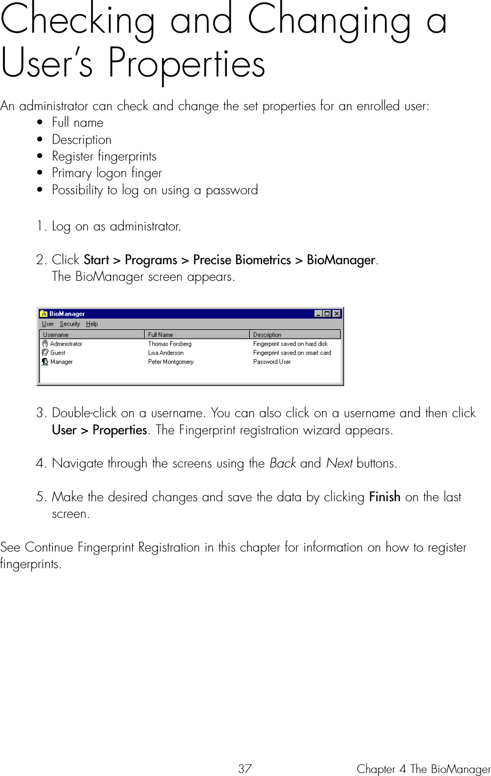 37Checking and Changing aUser’s PropertiesAn administrator can check and change the set properties for an enrolled user:• Full name• Description• Register fingerprints• Primary logon finger• Possibility to log on using a password1. Log on as administrator.2. Click Start &gt; Programs &gt; Precise Biometrics &gt; BioManager. The BioManager screen appears.3. Double-click on a username. You can also click on a username and then click User &gt; Properties. The Fingerprint registration wizard appears. 4. Navigate through the screens using the Back and Next buttons. 5. Make the desired changes and save the data by clicking Finish on the last screen.See Continue Fingerprint Registration in this chapter for information on how to registerfingerprints.Chapter 4 The BioManager