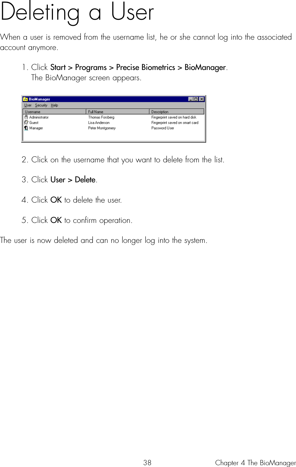 38Deleting a UserWhen a user is removed from the username list, he or she cannot log into the associatedaccount anymore.1. Click Start &gt; Programs &gt; Precise Biometrics &gt; BioManager. The BioManager screen appears.2. Click on the username that you want to delete from the list.3. Click User &gt; Delete.4. Click OK to delete the user. 5. Click OK to confirm operation.The user is now deleted and can no longer log into the system.Chapter 4 The BioManager