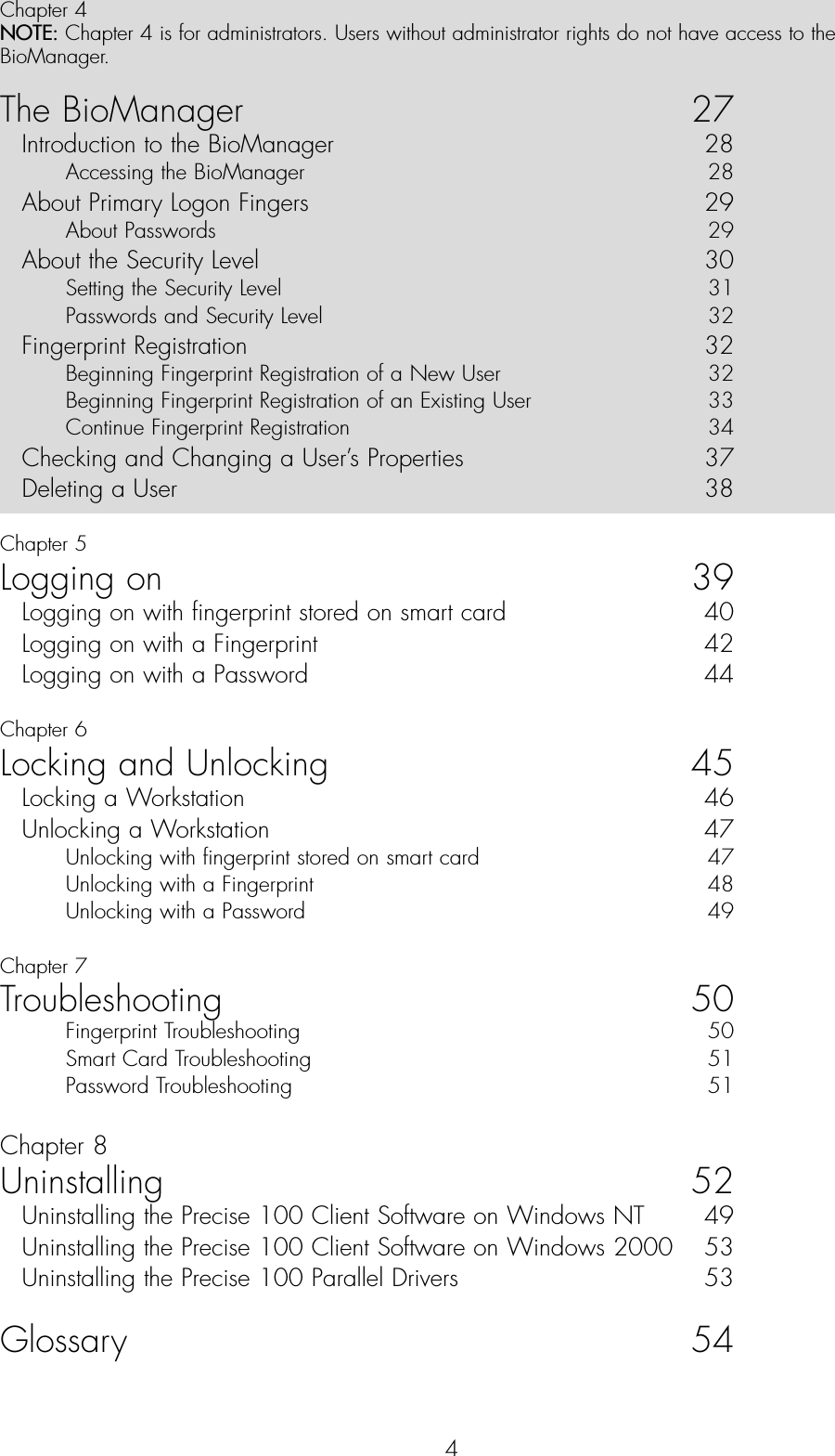 4Chapter 4NOTE: Chapter 4 is for administrators. Users without administrator rights do not have access to theBioManager.The BioManager 27Introduction to the BioManager   28Accessing the BioManager  28About Primary Logon Fingers  29About Passwords  29About the Security Level  30Setting the Security Level  31Passwords and Security Level  32Fingerprint Registration  32Beginning Fingerprint Registration of a New User  32Beginning Fingerprint Registration of an Existing User  33Continue Fingerprint Registration   34Checking and Changing a User’s Properties  37Deleting a User  38Chapter 5Logging on 39Logging on with fingerprint stored on smart card  40Logging on with a Fingerprint   42Logging on with a Password  44Chapter 6Locking and Unlocking 45Locking a Workstation  46Unlocking a Workstation   47Unlocking with fingerprint stored on smart card  47Unlocking with a Fingerprint   48Unlocking with a Password  49Chapter 7Troubleshooting 50Fingerprint Troubleshooting  50Smart Card Troubleshooting  51Password Troubleshooting  51Chapter 8Uninstalling 52Uninstalling the Precise 100 Client Software on Windows NT  49Uninstalling the Precise 100 Client Software on Windows 2000  53Uninstalling the Precise 100 Parallel Drivers   53Glossary 54