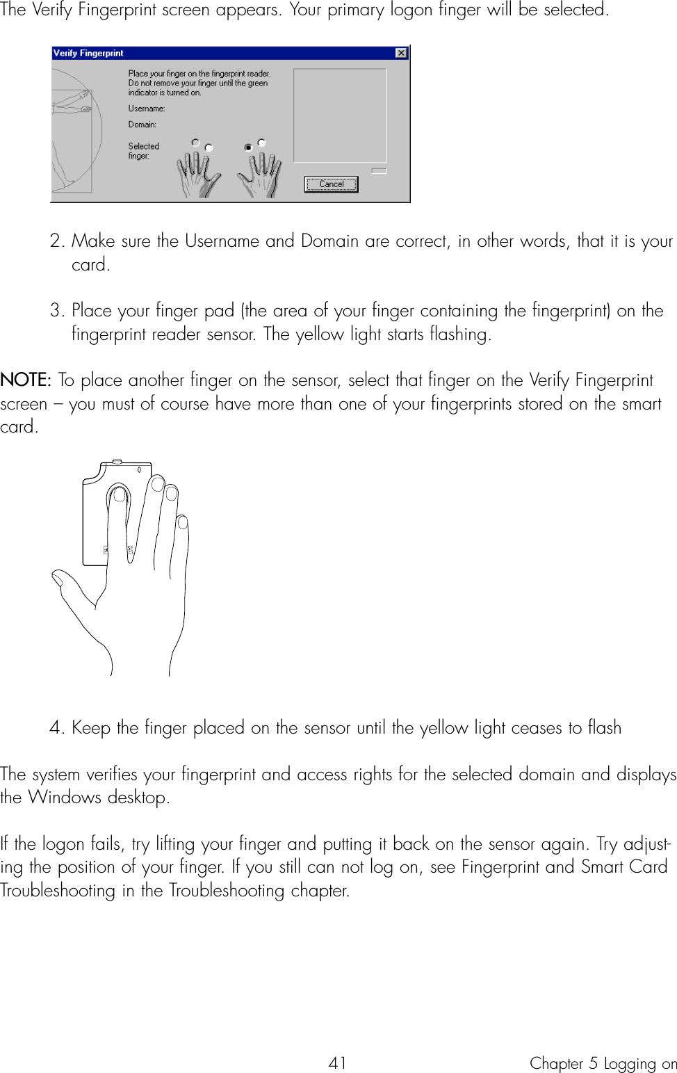 41The Verify Fingerprint screen appears. Your primary logon finger will be selected.2. Make sure the Username and Domain are correct, in other words, that it is your card.3. Place your finger pad (the area of your finger containing the fingerprint) on the fingerprint reader sensor. The yellow light starts flashing.NOTE: To place another finger on the sensor, select that finger on the Verify Fingerprintscreen – you must of course have more than one of your fingerprints stored on the smartcard.4. Keep the finger placed on the sensor until the yellow light ceases to flash The system verifies your fingerprint and access rights for the selected domain and displaysthe Windows desktop.If the logon fails, try lifting your finger and putting it back on the sensor again. Try adjust-ing the position of your finger. If you still can not log on, see Fingerprint and Smart CardTroubleshooting in the Troubleshooting chapter.Chapter 5 Logging on