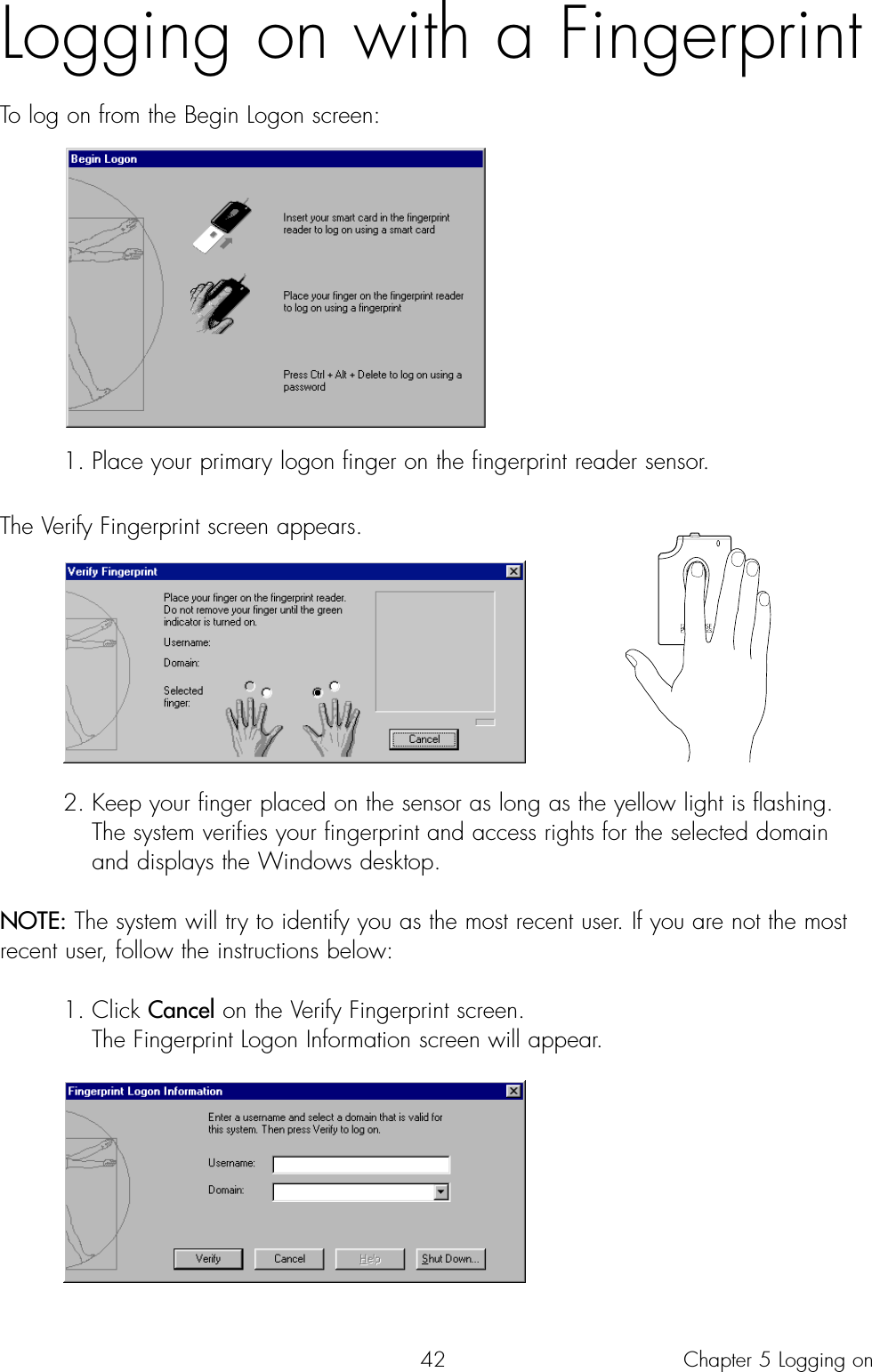 42Logging on with a Fingerprint To log on from the Begin Logon screen:1. Place your primary logon finger on the fingerprint reader sensor. The Verify Fingerprint screen appears.2. Keep your finger placed on the sensor as long as the yellow light is flashing. The system verifies your fingerprint and access rights for the selected domain and displays the Windows desktop.NOTE: The system will try to identify you as the most recent user. If you are not the mostrecent user, follow the instructions below:1. Click Cancel on the Verify Fingerprint screen. The Fingerprint Logon Information screen will appear.Chapter 5 Logging on