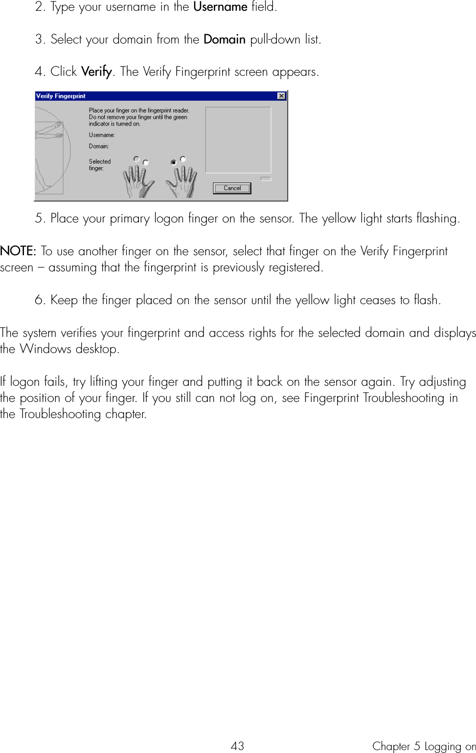 432. Type your username in the Username field.3. Select your domain from the Domain pull-down list. 4. Click Verify. The Verify Fingerprint screen appears. 5. Place your primary logon finger on the sensor. The yellow light starts flashing. NOTE: To use another finger on the sensor, select that finger on the Verify Fingerprintscreen – assuming that the fingerprint is previously registered.  6. Keep the finger placed on the sensor until the yellow light ceases to flash. The system verifies your fingerprint and access rights for the selected domain and displaysthe Windows desktop.If logon fails, try lifting your finger and putting it back on the sensor again. Try adjustingthe position of your finger. If you still can not log on, see Fingerprint Troubleshooting inthe Troubleshooting chapter.Chapter 5 Logging on