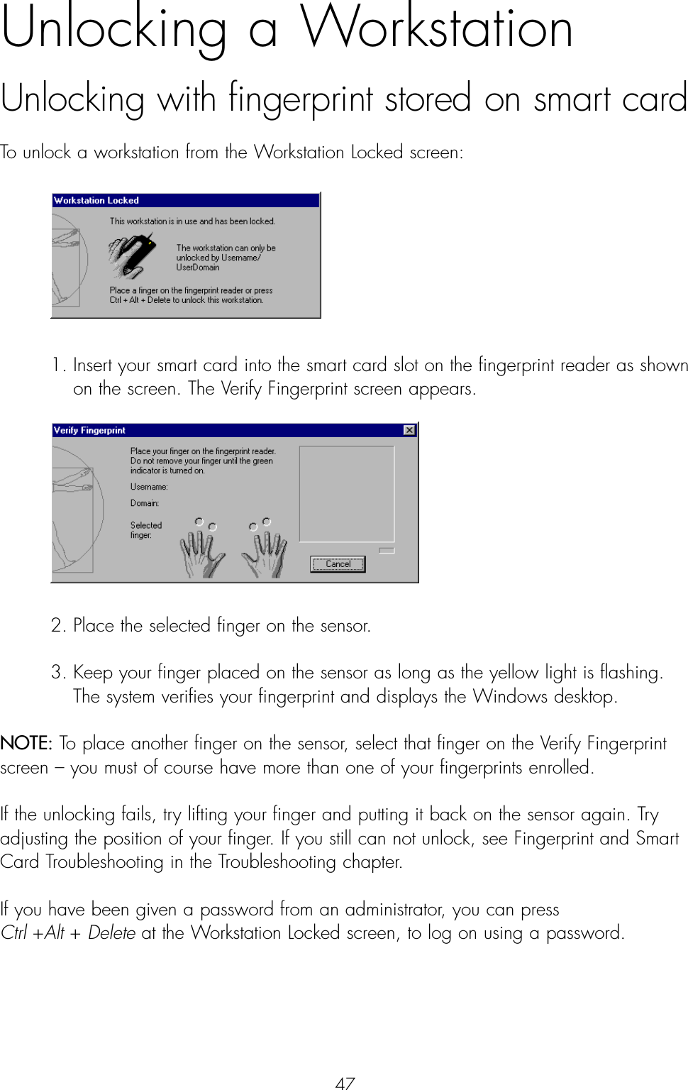 47Unlocking a Workstation Unlocking with fingerprint stored on smart cardTo unlock a workstation from the Workstation Locked screen: 1. Insert your smart card into the smart card slot on the fingerprint reader as shown on the screen. The Verify Fingerprint screen appears.2. Place the selected finger on the sensor.3. Keep your finger placed on the sensor as long as the yellow light is flashing. The system verifies your fingerprint and displays the Windows desktop.NOTE: To place another finger on the sensor, select that finger on the Verify Fingerprintscreen – you must of course have more than one of your fingerprints enrolled.If the unlocking fails, try lifting your finger and putting it back on the sensor again. Tryadjusting the position of your finger. If you still can not unlock, see Fingerprint and SmartCard Troubleshooting in the Troubleshooting chapter.If you have been given a password from an administrator, you can press Ctrl +Alt + Delete at the Workstation Locked screen, to log on using a password.