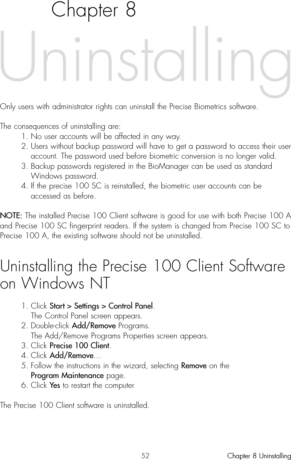52Chapter 8Only users with administrator rights can uninstall the Precise Biometrics software. The consequences of uninstalling are:1. No user accounts will be affected in any way.2. Users without backup password will have to get a password to access their user account. The password used before biometric conversion is no longer valid.3. Backup passwords registered in the BioManager can be used as standard Windows password.4. If the precise 100 SC is reinstalled, the biometric user accounts can be accessed as before.NOTE: The installed Precise 100 Client software is good for use with both Precise 100 Aand Precise 100 SC fingerprint readers. If the system is changed from Precise 100 SC toPrecise 100 A, the existing software should not be uninstalled. Uninstalling the Precise 100 Client Softwareon Windows NT1. Click Start &gt; Settings &gt; Control Panel.The Control Panel screen appears.2. Double-click Add/Remove Programs.The Add/Remove Programs Properties screen appears.3. Click Precise 100 Client.4. Click Add/Remove…5. Follow the instructions in the wizard, selecting Remove on the Program Maintenance page.6. Click Yes to restart the computerThe Precise 100 Client software is uninstalled. UninstallingChapter 8 UninstallingChapter 8 Uninstalling