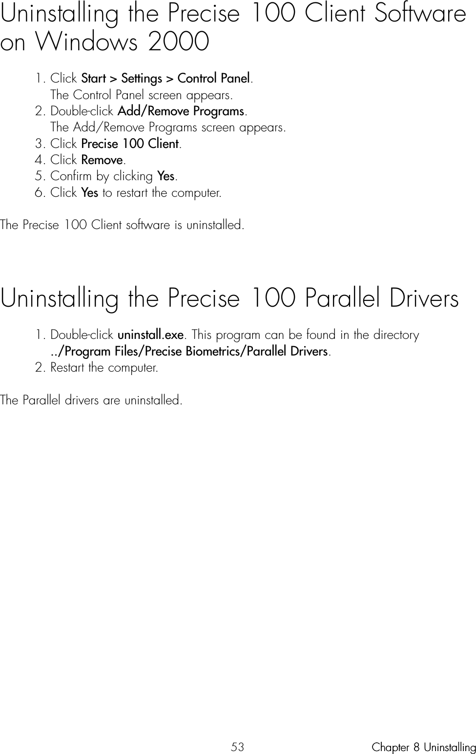 53Uninstalling the Precise 100 Client Softwareon Windows 20001. Click Start &gt; Settings &gt; Control Panel.The Control Panel screen appears.2. Double-click Add/Remove Programs.The Add/Remove Programs screen appears.3. Click Precise 100 Client.4. Click Remove.5. Confirm by clicking Yes.6. Click Yes to restart the computer.The Precise 100 Client software is uninstalled.Uninstalling the Precise 100 Parallel Drivers 1. Double-click uninstall.exe. This program can be found in the directory ../Program Files/Precise Biometrics/Parallel Drivers. 2. Restart the computer. The Parallel drivers are uninstalled. Chapter 8 UninstallingChapter 8 Uninstalling