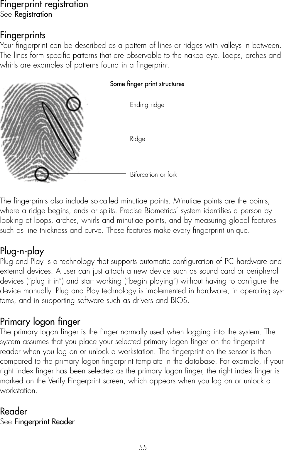 55Fingerprint registrationSee RegistrationFingerprintsYour fingerprint can be described as a pattern of lines or ridges with valleys in between.The lines form specific patterns that are observable to the naked eye. Loops, arches andwhirls are examples of patterns found in a fingerprint.Some finger print structuresThe fingerprints also include so-called minutiae points. Minutiae points are the points,where a ridge begins, ends or splits. Precise Biometrics’ system identifies a person bylooking at loops, arches, whirls and minutiae points, and by measuring global featuressuch as line thickness and curve. These features make every fingerprint unique. Plug-n-playPlug and Play is a technology that supports automatic configuration of PC hardware andexternal devices. A user can just attach a new device such as sound card or peripheraldevices (”plug it in”) and start working (”begin playing”) without having to configure thedevice manually. Plug and Play technology is implemented in hardware, in operating sys-tems, and in supporting software such as drivers and BIOS.Primary logon finger The primary logon finger is the finger normally used when logging into the system. Thesystem assumes that you place your selected primary logon finger on the fingerprintreader when you log on or unlock a workstation. The fingerprint on the sensor is thencompared to the primary logon fingerprint template in the database. For example, if yourright index finger has been selected as the primary logon finger, the right index finger ismarked on the Verify Fingerprint screen, which appears when you log on or unlock aworkstation. ReaderSee Fingerprint Reader Ending ridgeRidgeBifurcation or fork