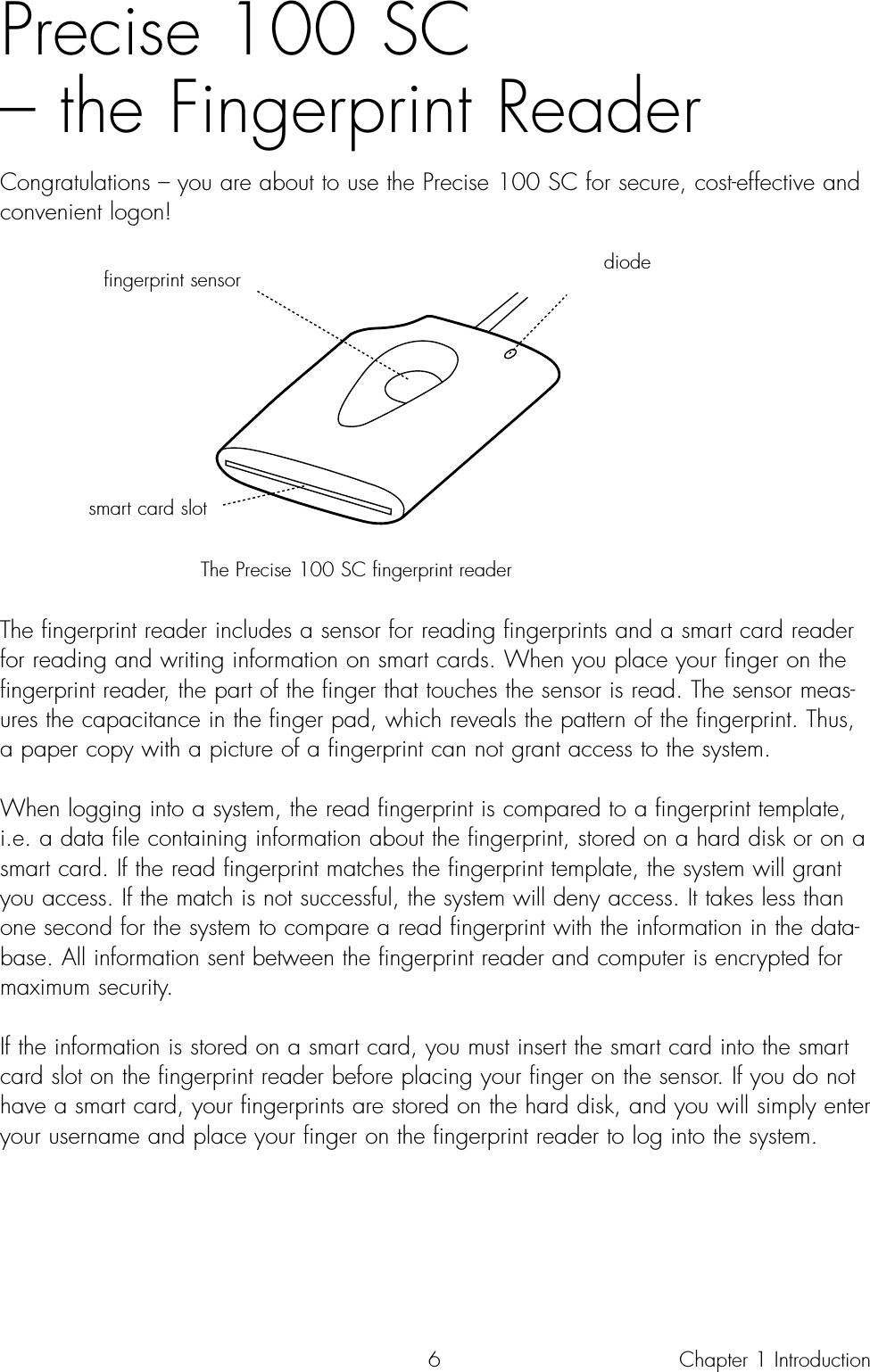 6Precise 100 SC – the Fingerprint ReaderCongratulations – you are about to use the Precise 100 SC for secure, cost-effective andconvenient logon! The Precise 100 SC fingerprint readerThe fingerprint reader includes a sensor for reading fingerprints and a smart card readerfor reading and writing information on smart cards. When you place your finger on thefingerprint reader, the part of the finger that touches the sensor is read. The sensor meas-ures the capacitance in the finger pad, which reveals the pattern of the fingerprint. Thus,a paper copy with a picture of a fingerprint can not grant access to the system. When logging into a system, the read fingerprint is compared to a fingerprint template,i.e. a data file containing information about the fingerprint, stored on a hard disk or on asmart card. If the read fingerprint matches the fingerprint template, the system will grantyou access. If the match is not successful, the system will deny access. It takes less thanone second for the system to compare a read fingerprint with the information in the data-base. All information sent between the fingerprint reader and computer is encrypted formaximum security.If the information is stored on a smart card, you must insert the smart card into the smartcard slot on the fingerprint reader before placing your finger on the sensor. If you do nothave a smart card, your fingerprints are stored on the hard disk, and you will simply enteryour username and place your finger on the fingerprint reader to log into the system.Chapter 1 Introductiondiodefingerprint sensorsmart card slot