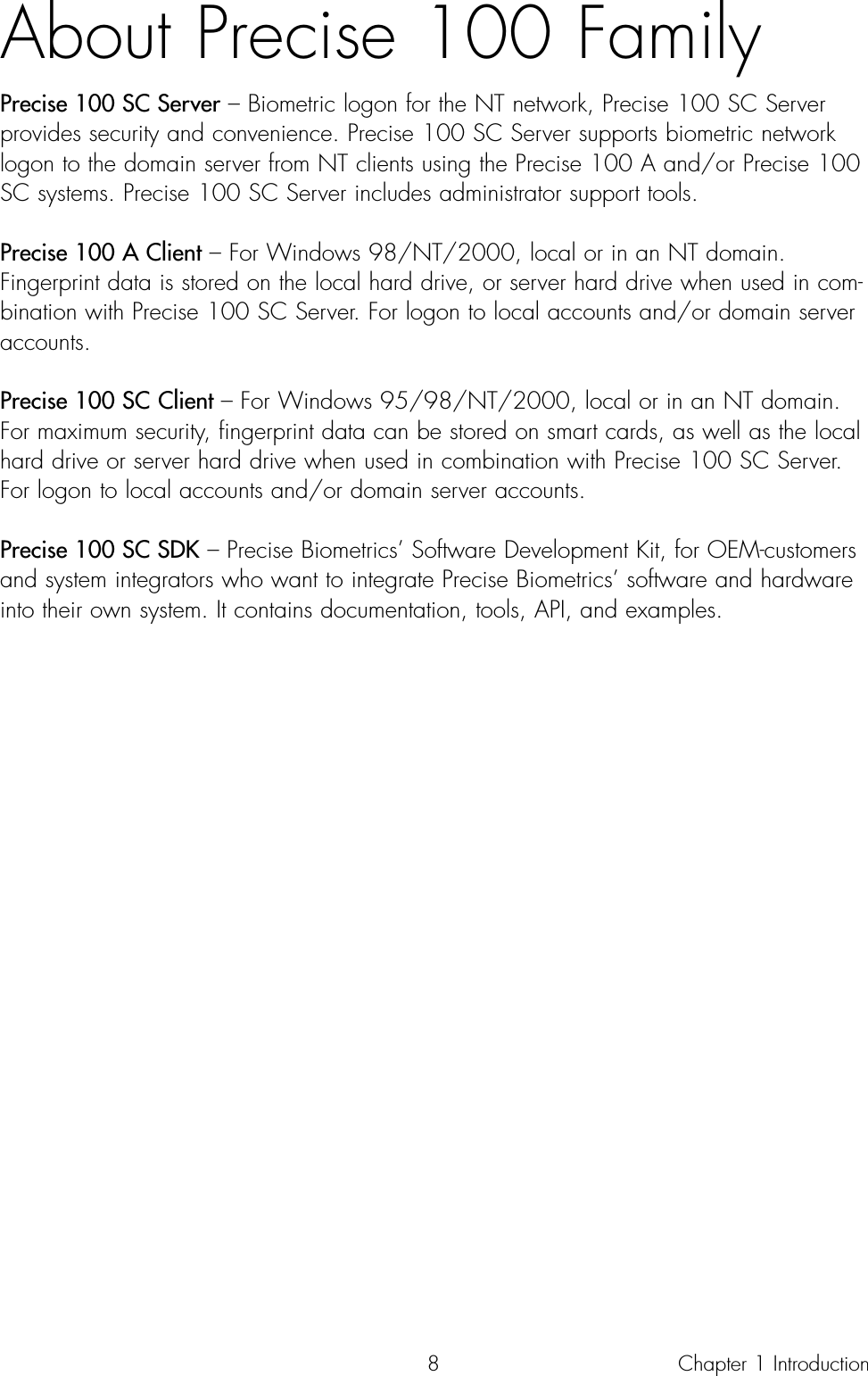 8About Precise 100 FamilyPrecise 100 SC Server – Biometric logon for the NT network, Precise 100 SC Serverprovides security and convenience. Precise 100 SC Server supports biometric networklogon to the domain server from NT clients using the Precise 100 A and/or Precise 100SC systems. Precise 100 SC Server includes administrator support tools. Precise 100 A Client – For Windows 98/NT/2000, local or in an NT domain.Fingerprint data is stored on the local hard drive, or server hard drive when used in com-bination with Precise 100 SC Server. For logon to local accounts and/or domain serveraccounts.Precise 100 SC Client – For Windows 95/98/NT/2000, local or in an NT domain.For maximum security, fingerprint data can be stored on smart cards, as well as the localhard drive or server hard drive when used in combination with Precise 100 SC Server.For logon to local accounts and/or domain server accounts.Precise 100 SC SDK – Precise Biometrics’ Software Development Kit, for OEM-customersand system integrators who want to integrate Precise Biometrics’ software and hardwareinto their own system. It contains documentation, tools, API, and examples.Chapter 1 Introduction 