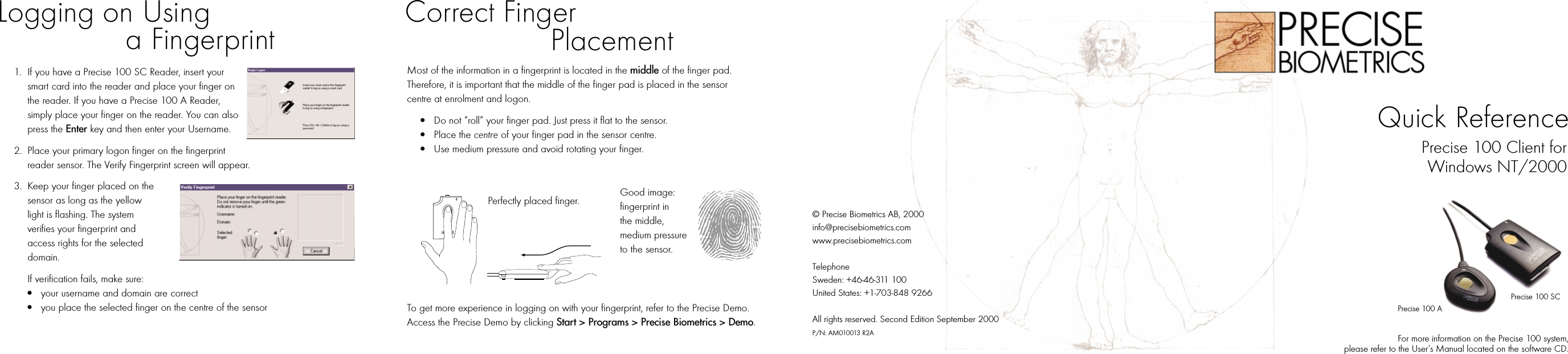 Most of the information in a fingerprint is located in the middle of the finger pad. Therefore, it is important that the middle of the finger pad is placed in the sensor centre at enrolment and logon. ●Do not “roll” your finger pad. Just press it flat to the sensor. ●Place the centre of your finger pad in the sensor centre.●Use medium pressure and avoid rotating your finger.Perfectly placed finger.To get more experience in logging on with your fingerprint, refer to the Precise Demo. Access the Precise Demo by clicking Start &gt; Programs &gt; Precise Biometrics &gt; Demo.1. If you have a Precise 100 SC Reader, insert your smart card into the reader and place your finger on the reader. If you have a Precise 100 A Reader, simply place your finger on the reader. You can also press the Enter key and then enter your Username.2. Place your primary logon finger on the fingerprint reader sensor. The Verify Fingerprint screen will appear.3. Keep your finger placed on the sensor as long as the yellow light is flashing. The system verifies your fingerprint and access rights for the selected domain.If verification fails, make sure:●your username and domain are correct●you place the selected finger on the centre of the sensor For more information on the Precise 100 system, please refer to the User’s Manual located on the software CD.© Precise Biometrics AB, 2000info@precisebiometrics.comwww.precisebiometrics.comTelephoneSweden: +46-46-311 100United States: +1-703-848 9266All rights reserved. Second Edition September 2000P/N: AM010013 R2AGood image: fingerprint in the middle, medium pressure to the sensor.Logging on Usinga Fingerprint Correct Finger PlacementQuick ReferencePrecise 100 SCPrecise 100 APrecise 100 Client forWindows NT/2000