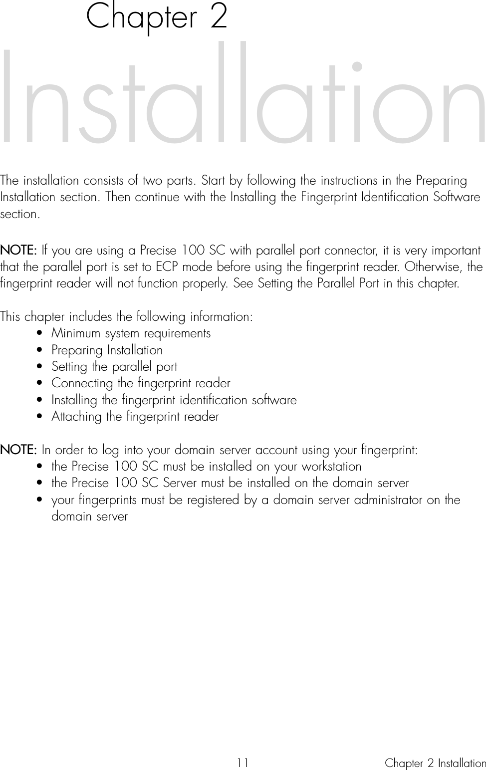 11Chapter 2The installation consists of two parts. Start by following the instructions in the PreparingInstallation section. Then continue with the Installing the Fingerprint Identification Softwaresection. NOTE: If you are using a Precise 100 SC with parallel port connector, it is very importantthat the parallel port is set to ECP mode before using the fingerprint reader. Otherwise, thefingerprint reader will not function properly. See Setting the Parallel Port in this chapter. This chapter includes the following information:• Minimum system requirements• Preparing Installation• Setting the parallel port • Connecting the fingerprint reader• Installing the fingerprint identification software• Attaching the fingerprint readerNOTE: In order to log into your domain server account using your fingerprint:• the Precise 100 SC must be installed on your workstation• the Precise 100 SC Server must be installed on the domain server• your fingerprints must be registered by a domain server administrator on the domain serverInstallationChapter 2 Installation