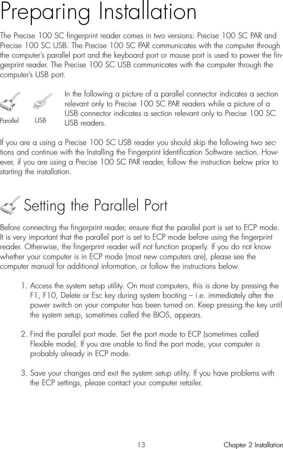 13Preparing InstallationThe Precise 100 SC fingerprint reader comes in two versions: Precise 100 SC PAR andPrecise 100 SC USB. The Precise 100 SC PAR communicates with the computer throughthe computer’s parallel port and the keyboard port or mouse port is used to power the fin-gerprint reader. The Precise 100 SC USB communicates with the computer through thecomputer’s USB port.In the following a picture of a parallel connector indicates a sectionrelevant only to Precise 100 SC PAR readers while a picture of aUSB connector indicates a section relevant only to Precise 100 SCUSB readers.If you are a using a Precise 100 SC USB reader you should skip the following two sec-tions and continue with the Installing the Fingerprint Identification Software section. How-ever, if you are using a Precise 100 SC PAR reader, follow the instruction below prior tostarting the installation.Setting the Parallel PortBefore connecting the fingerprint reader, ensure that the parallel port is set to ECP mode.It is very important that the parallel port is set to ECP mode before using the fingerprintreader. Otherwise, the fingerprint reader will not function properly. If you do not knowwhether your computer is in ECP mode (most new computers are), please see thecomputer manual for additional information, or follow the instructions below.1. Access the system setup utility. On most computers, this is done by pressing the F1, F10, Delete or Esc key during system booting – i.e. immediately after the power switch on your computer has been turned on. Keep pressing the key until the system setup, sometimes called the BIOS, appears.2. Find the parallel port mode. Set the port mode to ECP (sometimes called Flexible mode). If you are unable to find the port mode, your computer is probably already in ECP mode.3. Save your changes and exit the system setup utility. If you have problems with the ECP settings, please contact your computer retailer.Chapter 2 InstallationParallel USBChapter 2 Installation