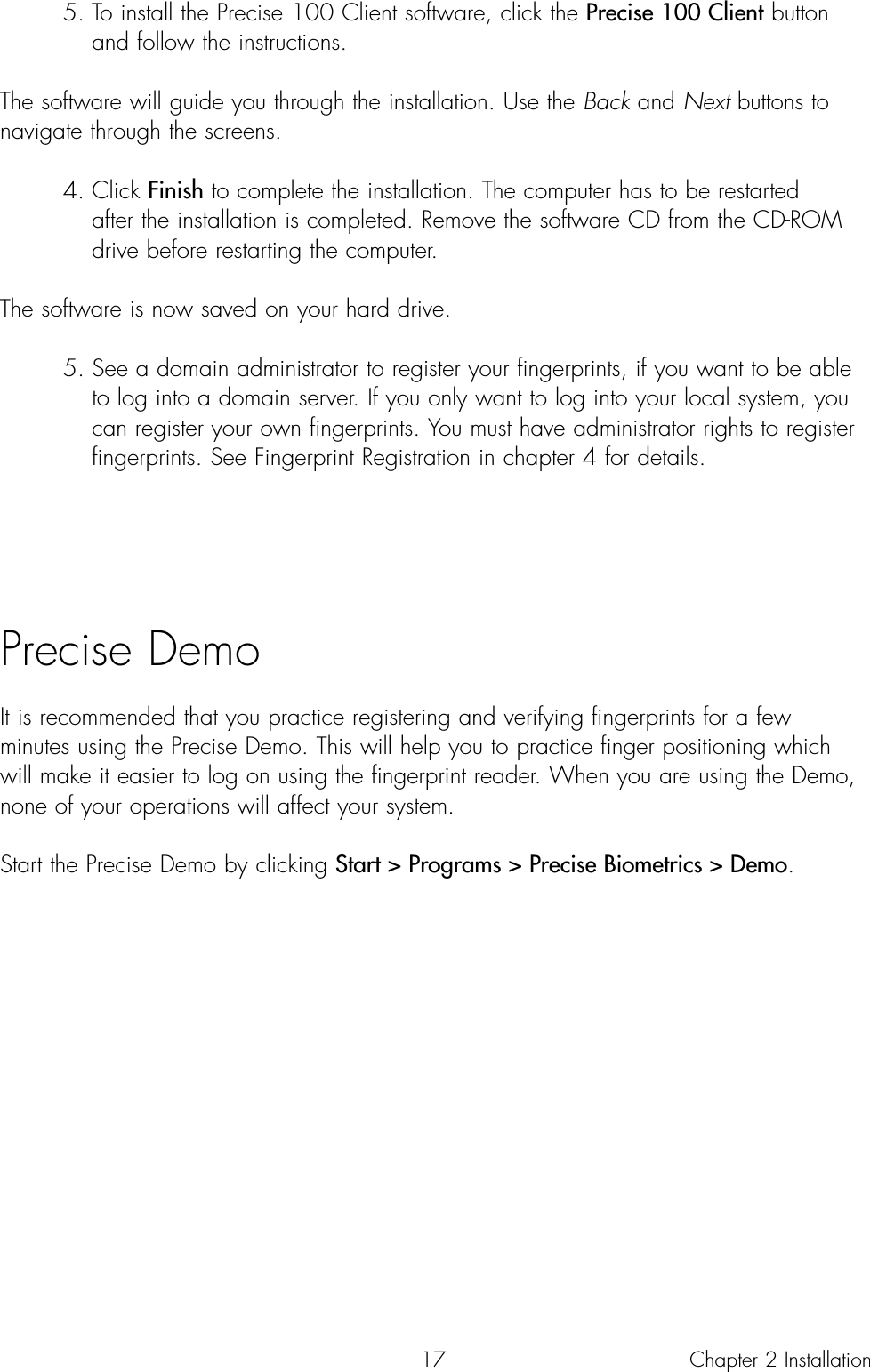 175. To install the Precise 100 Client software, click the Precise 100 Client button and follow the instructions.The software will guide you through the installation. Use the Back and Next buttons tonavigate through the screens.4. Click Finish to complete the installation. The computer has to be restarted after the installation is completed. Remove the software CD from the CD-ROM drive before restarting the computer.The software is now saved on your hard drive.5. See a domain administrator to register your fingerprints, if you want to be able to log into a domain server. If you only want to log into your local system, you can register your own fingerprints. You must have administrator rights to register fingerprints. See Fingerprint Registration in chapter 4 for details.Precise DemoIt is recommended that you practice registering and verifying fingerprints for a fewminutes using the Precise Demo. This will help you to practice finger positioning whichwill make it easier to log on using the fingerprint reader. When you are using the Demo,none of your operations will affect your system.Start the Precise Demo by clicking Start &gt; Programs &gt; Precise Biometrics &gt; Demo.Chapter 2 Installation