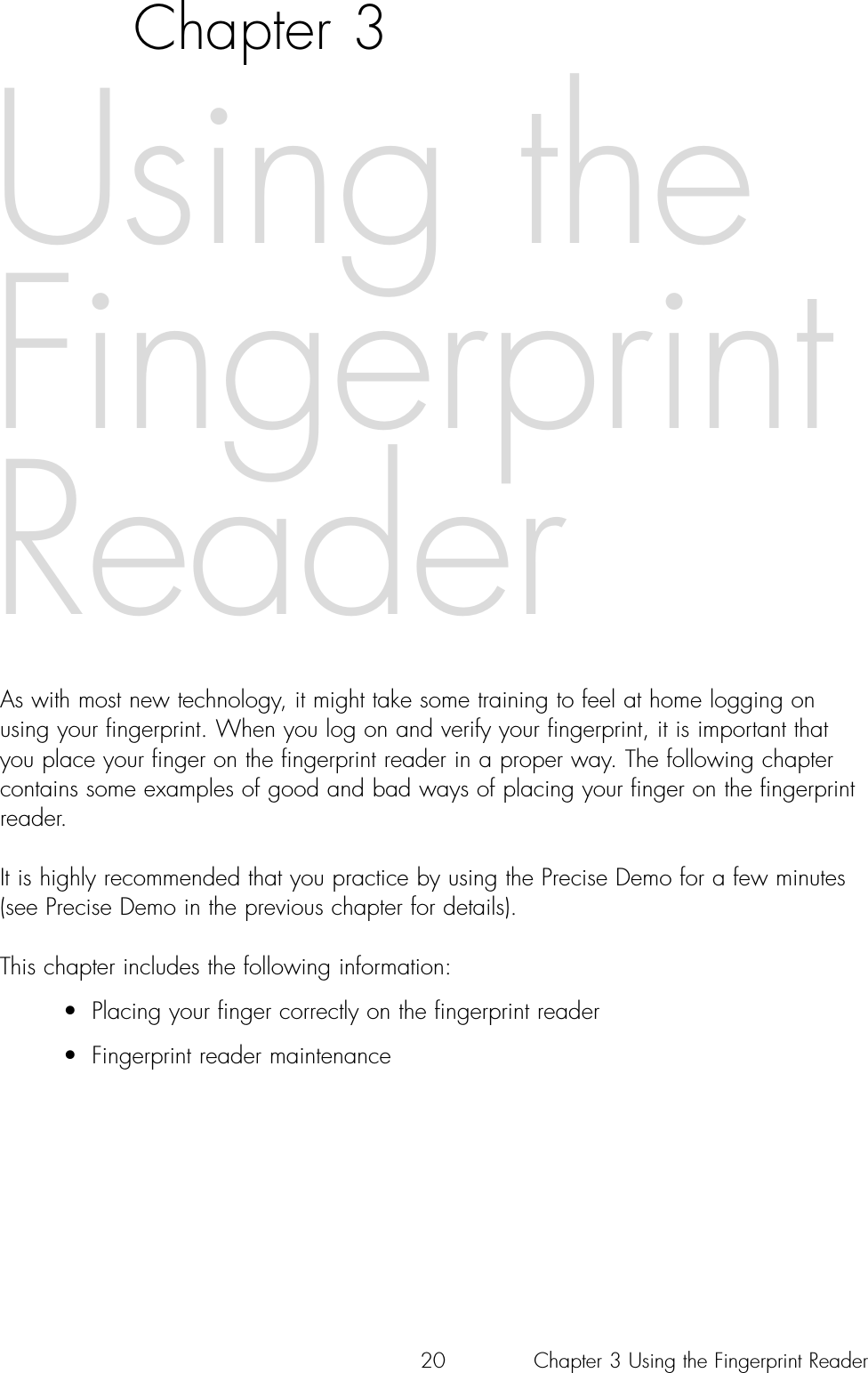 20Chapter 3As with most new technology, it might take some training to feel at home logging onusing your fingerprint. When you log on and verify your fingerprint, it is important thatyou place your finger on the fingerprint reader in a proper way. The following chaptercontains some examples of good and bad ways of placing your finger on the fingerprintreader.It is highly recommended that you practice by using the Precise Demo for a few minutes(see Precise Demo in the previous chapter for details).This chapter includes the following information:• Placing your finger correctly on the fingerprint reader• Fingerprint reader maintenanceUsing theFingerprintReaderChapter 3 Using the Fingerprint Reader