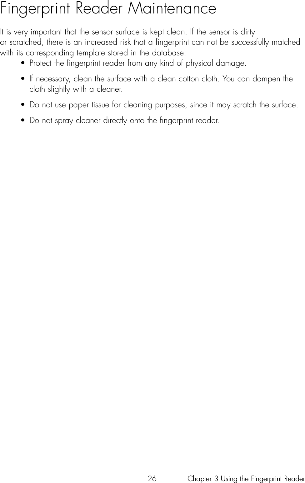 26Fingerprint Reader MaintenanceIt is very important that the sensor surface is kept clean. If the sensor is dirty or scratched, there is an increased risk that a fingerprint can not be successfully matchedwith its corresponding template stored in the database. • Protect the fingerprint reader from any kind of physical damage.• If necessary, clean the surface with a clean cotton cloth. You can dampen the cloth slightly with a cleaner.• Do not use paper tissue for cleaning purposes, since it may scratch the surface.• Do not spray cleaner directly onto the fingerprint reader.Chapter 3 Using the Fingerprint ReaderChapter 3 Using the Fingerprint Reader