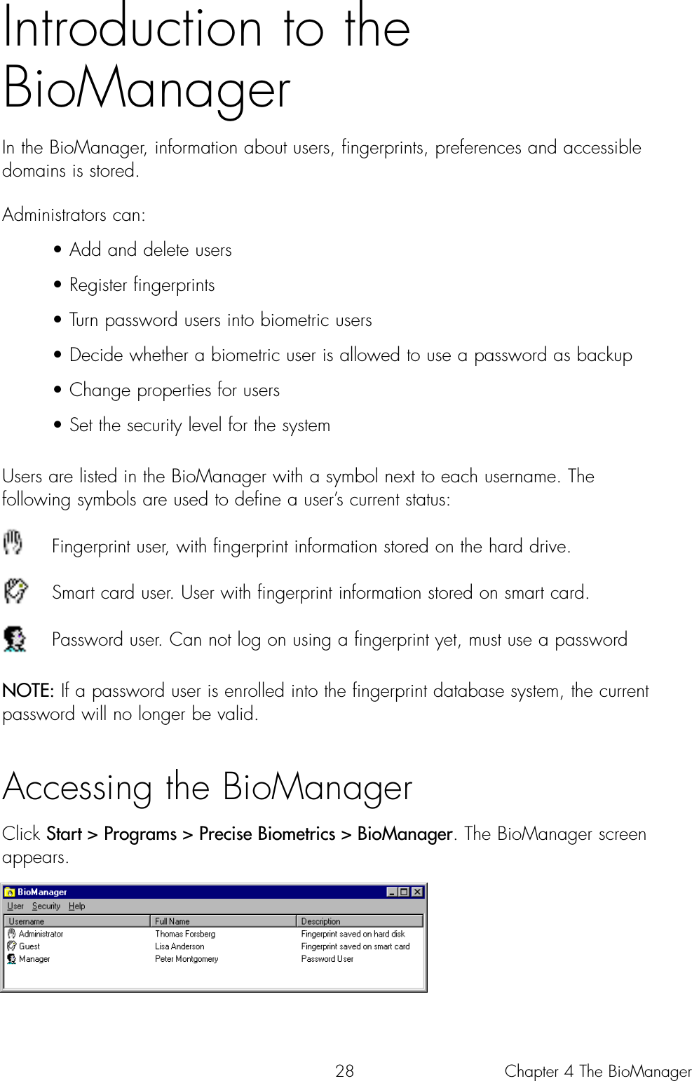 28Introduction to theBioManager In the BioManager, information about users, fingerprints, preferences and accessibledomains is stored. Administrators can:• Add and delete users• Register fingerprints• Turn password users into biometric users • Decide whether a biometric user is allowed to use a password as backup• Change properties for users • Set the security level for the systemUsers are listed in the BioManager with a symbol next to each username. The following symbols are used to define a user’s current status:Fingerprint user, with fingerprint information stored on the hard drive. Smart card user. User with fingerprint information stored on smart card.Password user. Can not log on using a fingerprint yet, must use a passwordNOTE: If a password user is enrolled into the fingerprint database system, the currentpassword will no longer be valid.Accessing the BioManagerClick Start &gt; Programs &gt; Precise Biometrics &gt; BioManager. The BioManager screenappears. Chapter 4 The BioManager