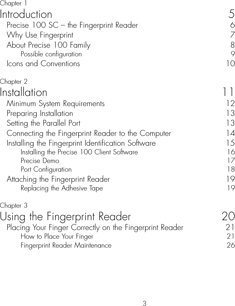 3ContentChapter 1Introduction 5Precise 100 SC – the Fingerprint Reader  6Why Use Fingerprint   7About Precise 100 Family  8Possible configuration  9Icons and Conventions  10Chapter 2Installation 11Minimum System Requirements  12Preparing Installation  13Setting the Parallel Port  13Connecting the Fingerprint Reader to the Computer  14Installing the Fingerprint Identification Software  15Installing the Precise 100 Client Software  16Precise Demo  17Port Configuration  18Attaching the Fingerprint Reader  19Replacing the Adhesive Tape 19Chapter 3Using the Fingerprint Reader 20Placing Your Finger Correctly on the Fingerprint Reader  21How to Place Your Finger   21Fingerprint Reader Maintenance  26