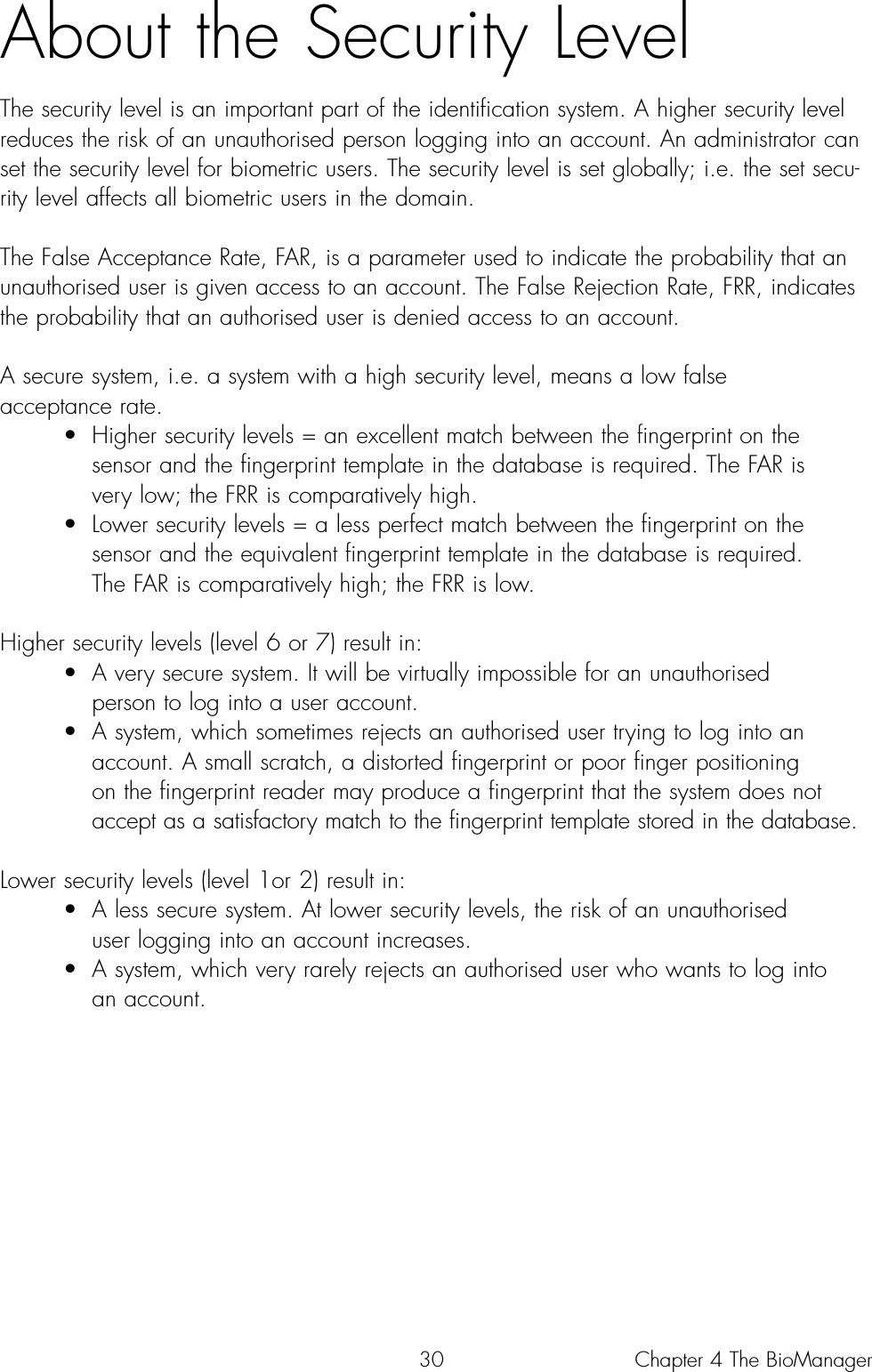 30About the Security LevelThe security level is an important part of the identification system. A higher security levelreduces the risk of an unauthorised person logging into an account. An administrator canset the security level for biometric users. The security level is set globally; i.e. the set secu-rity level affects all biometric users in the domain. The False Acceptance Rate, FAR, is a parameter used to indicate the probability that anunauthorised user is given access to an account. The False Rejection Rate, FRR, indicatesthe probability that an authorised user is denied access to an account.A secure system, i.e. a system with a high security level, means a low false acceptance rate. • Higher security levels = an excellent match between the fingerprint on the sensor and the fingerprint template in the database is required. The FAR is very low; the FRR is comparatively high.• Lower security levels = a less perfect match between the fingerprint on the sensor and the equivalent fingerprint template in the database is required. The FAR is comparatively high; the FRR is low.Higher security levels (level 6 or 7) result in:• A very secure system. It will be virtually impossible for an unauthorised person to log into a user account.  • A system, which sometimes rejects an authorised user trying to log into an account. A small scratch, a distorted fingerprint or poor finger positioning on the fingerprint reader may produce a fingerprint that the system does not accept as a satisfactory match to the fingerprint template stored in the database.Lower security levels (level 1or 2) result in:• A less secure system. At lower security levels, the risk of an unauthorised user logging into an account increases. • A system, which very rarely rejects an authorised user who wants to log into an account. Chapter 4 The BioManager