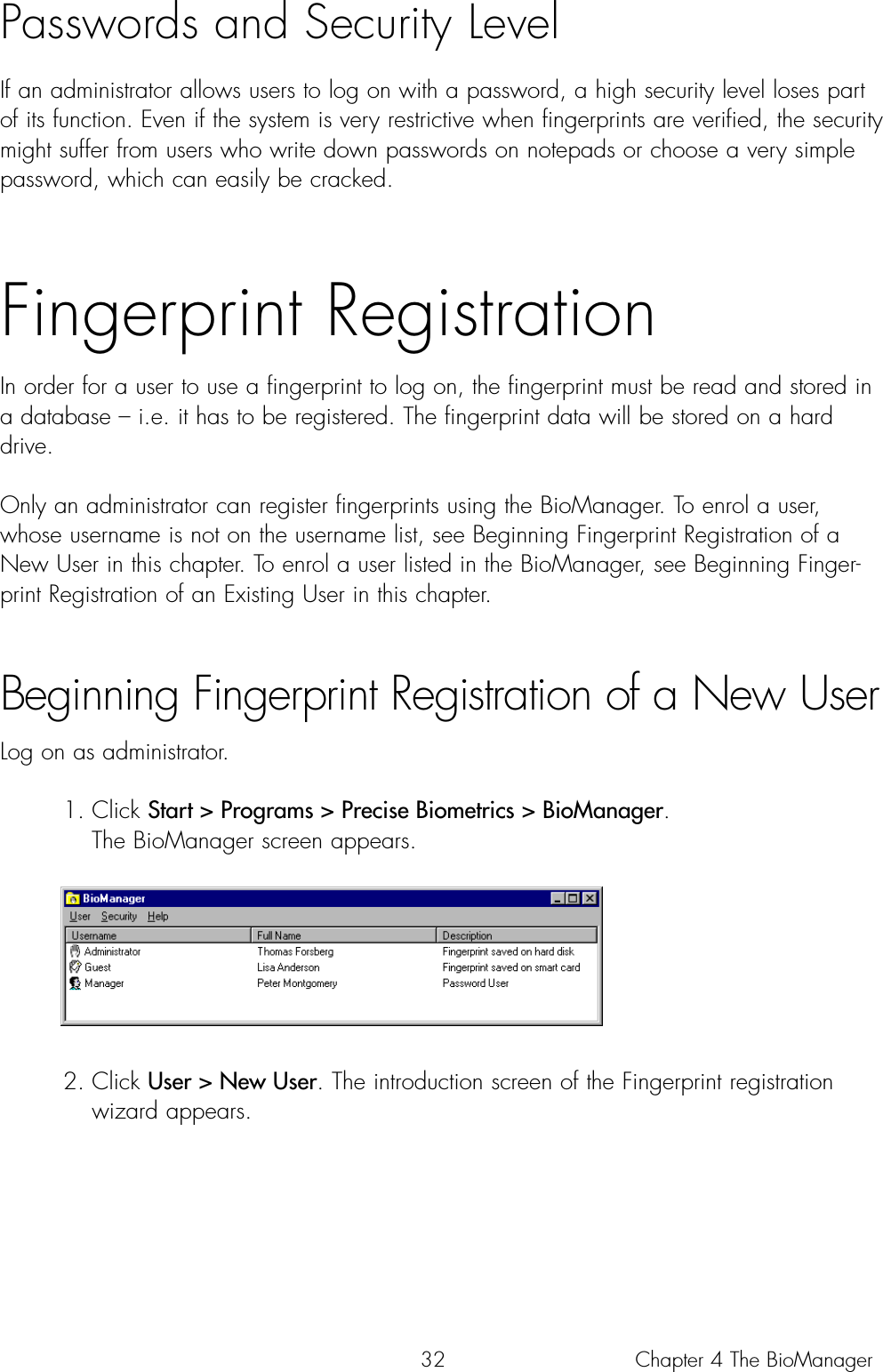 32Passwords and Security LevelIf an administrator allows users to log on with a password, a high security level loses partof its function. Even if the system is very restrictive when fingerprints are verified, the securitymight suffer from users who write down passwords on notepads or choose a very simplepassword, which can easily be cracked. Fingerprint RegistrationIn order for a user to use a fingerprint to log on, the fingerprint must be read and stored ina database – i.e. it has to be registered. The fingerprint data will be stored on a harddrive.Only an administrator can register fingerprints using the BioManager. To enrol a user,whose username is not on the username list, see Beginning Fingerprint Registration of aNew User in this chapter. To enrol a user listed in the BioManager, see Beginning Finger-print Registration of an Existing User in this chapter.Beginning Fingerprint Registration of a New UserLog on as administrator.1. Click Start &gt; Programs &gt; Precise Biometrics &gt; BioManager. The BioManager screen appears. 2. Click User &gt; New User. The introduction screen of the Fingerprint registration wizard appears.Chapter 4 The BioManager