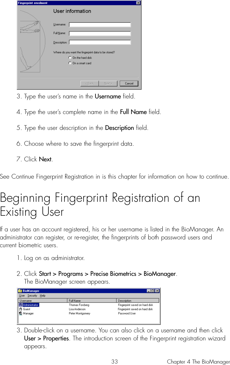 333. Type the user’s name in the Username field.4. Type the user’s complete name in the Full Name field.5. Type the user description in the Description field.6. Choose where to save the fingerprint data.7. Click Next.See Continue Fingerprint Registration in is this chapter for information on how to continue.Beginning Fingerprint Registration of an Existing UserIf a user has an account registered, his or her username is listed in the BioManager. Anadministrator can register, or re-register, the fingerprints of both password users andcurrent biometric users. 1. Log on as administrator.2. Click Start &gt; Programs &gt; Precise Biometrics &gt; BioManager. The BioManager screen appears. 3. Double-click on a username. You can also click on a username and then click User &gt; Properties. The introduction screen of the Fingerprint registration wizard appears. Chapter 4 The BioManager