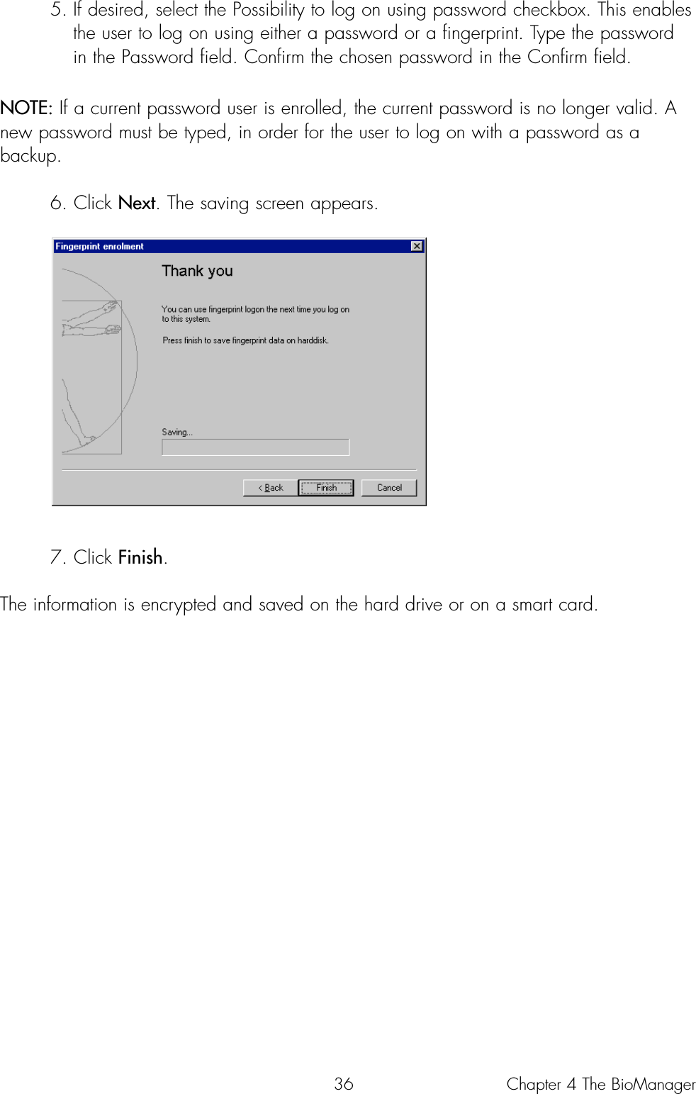 365. If desired, select the Possibility to log on using password checkbox. This enables the user to log on using either a password or a fingerprint. Type the password in the Password field. Confirm the chosen password in the Confirm field.NOTE: If a current password user is enrolled, the current password is no longer valid. Anew password must be typed, in order for the user to log on with a password as abackup.6. Click Next. The saving screen appears.7. Click Finish. The information is encrypted and saved on the hard drive or on a smart card.Chapter 4 The BioManager