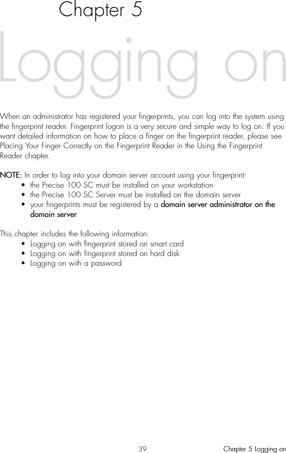 39Chapter 5When an administrator has registered your fingerprints, you can log into the system usingthe fingerprint reader. Fingerprint logon is a very secure and simple way to log on. If youwant detailed information on how to place a finger on the fingerprint reader, please seePlacing Your Finger Correctly on the Fingerprint Reader in the Using the FingerprintReader chapter.NOTE: In order to log into your domain server account using your fingerprint:• the Precise 100 SC must be installed on your workstation• the Precise 100 SC Server must be installed on the domain server• your fingerprints must be registered by a domain server administrator on the domain serverThis chapter includes the following information:• Logging on with fingerprint stored on smart card• Logging on with fingerprint stored on hard disk• Logging on with a passwordLogging onChapter 5 Logging onChapter 5 Logging on