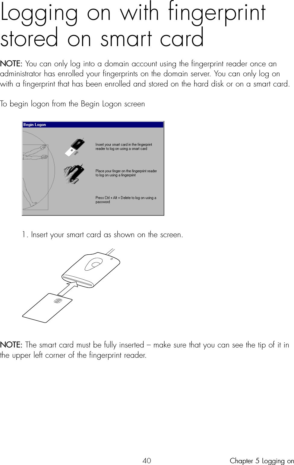 40Logging on with fingerprintstored on smart cardNOTE: You can only log into a domain account using the fingerprint reader once anadministrator has enrolled your fingerprints on the domain server. You can only log onwith a fingerprint that has been enrolled and stored on the hard disk or on a smart card.To begin logon from the Begin Logon screen1. Insert your smart card as shown on the screen.NOTE: The smart card must be fully inserted – make sure that you can see the tip of it inthe upper left corner of the fingerprint reader.Chapter 5 Logging onChapter 5 Logging on