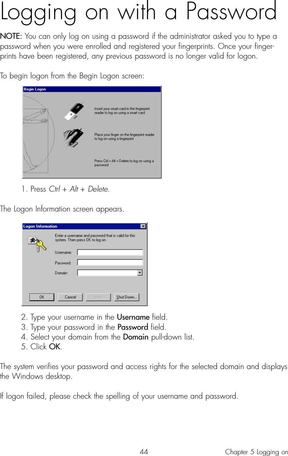 44Logging on with a PasswordNOTE: You can only log on using a password if the administrator asked you to type apassword when you were enrolled and registered your fingerprints. Once your finger-prints have been registered, any previous password is no longer valid for logon.To begin logon from the Begin Logon screen:1. Press Ctrl + Alt + Delete.The Logon Information screen appears. 2. Type your username in the Username field.3. Type your password in the Password field.4. Select your domain from the Domain pull-down list.5. Click OK.The system verifies your password and access rights for the selected domain and displaysthe Windows desktop.If logon failed, please check the spelling of your username and password.Chapter 5 Logging on