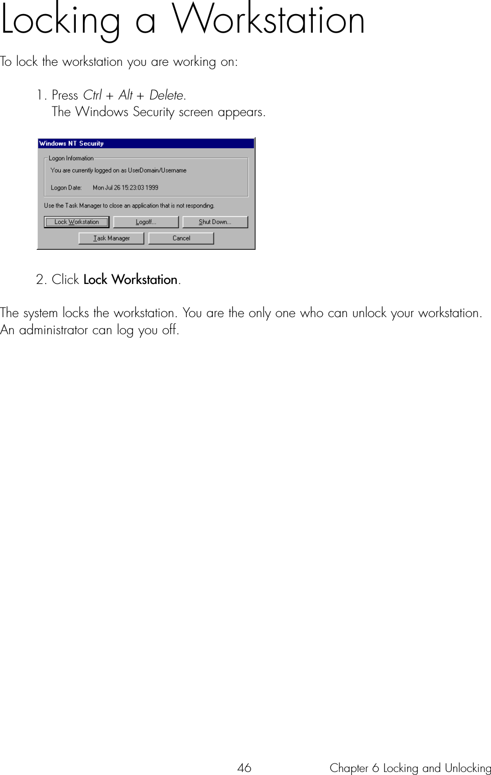 46Locking a WorkstationTo lock the workstation you are working on:1. Press Ctrl + Alt + Delete. The Windows Security screen appears.2. Click Lock Workstation. The system locks the workstation. You are the only one who can unlock your workstation.An administrator can log you off.Chapter 6 Locking and Unlocking