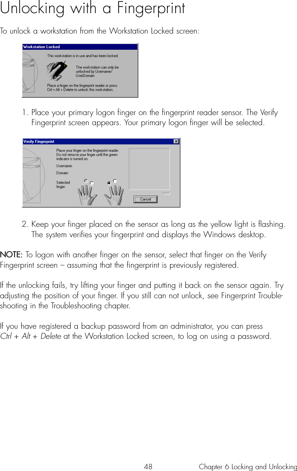 48Unlocking with a Fingerprint To unlock a workstation from the Workstation Locked screen:1. Place your primary logon finger on the fingerprint reader sensor. The Verify Fingerprint screen appears. Your primary logon finger will be selected.2. Keep your finger placed on the sensor as long as the yellow light is flashing. The system verifies your fingerprint and displays the Windows desktop.NOTE: To logon with another finger on the sensor, select that finger on the VerifyFingerprint screen – assuming that the fingerprint is previously registered.  If the unlocking fails, try lifting your finger and putting it back on the sensor again. Tryadjusting the position of your finger. If you still can not unlock, see Fingerprint Trouble-shooting in the Troubleshooting chapter.If you have registered a backup password from an administrator, you can press Ctrl + Alt + Delete at the Workstation Locked screen, to log on using a password.Chapter 6 Locking and Unlocking