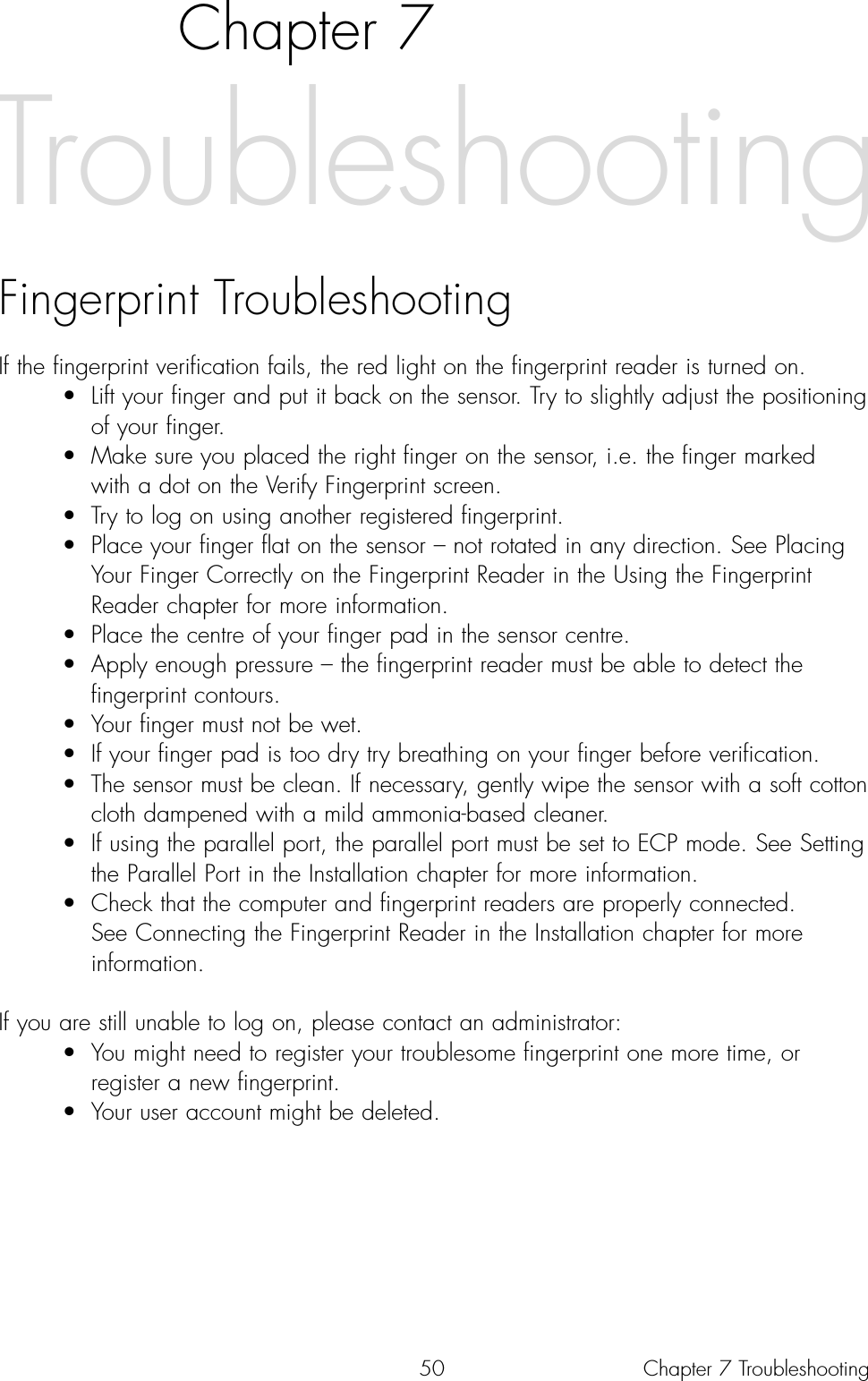 50Chapter 7Fingerprint TroubleshootingIf the fingerprint verification fails, the red light on the fingerprint reader is turned on. • Lift your finger and put it back on the sensor. Try to slightly adjust the positioning of your finger.• Make sure you placed the right finger on the sensor, i.e. the finger marked with a dot on the Verify Fingerprint screen.• Try to log on using another registered fingerprint.• Place your finger flat on the sensor – not rotated in any direction. See Placing Your Finger Correctly on the Fingerprint Reader in the Using the Fingerprint Reader chapter for more information.• Place the centre of your finger pad in the sensor centre.• Apply enough pressure – the fingerprint reader must be able to detect the fingerprint contours.• Your finger must not be wet. • If your finger pad is too dry try breathing on your finger before verification.• The sensor must be clean. If necessary, gently wipe the sensor with a soft cotton cloth dampened with a mild ammonia-based cleaner.• If using the parallel port, the parallel port must be set to ECP mode. See Setting the Parallel Port in the Installation chapter for more information.• Check that the computer and fingerprint readers are properly connected. See Connecting the Fingerprint Reader in the Installation chapter for more information.If you are still unable to log on, please contact an administrator:• You might need to register your troublesome fingerprint one more time, or register a new fingerprint. • Your user account might be deleted.TroubleshootingChapter 7 Troubleshooting