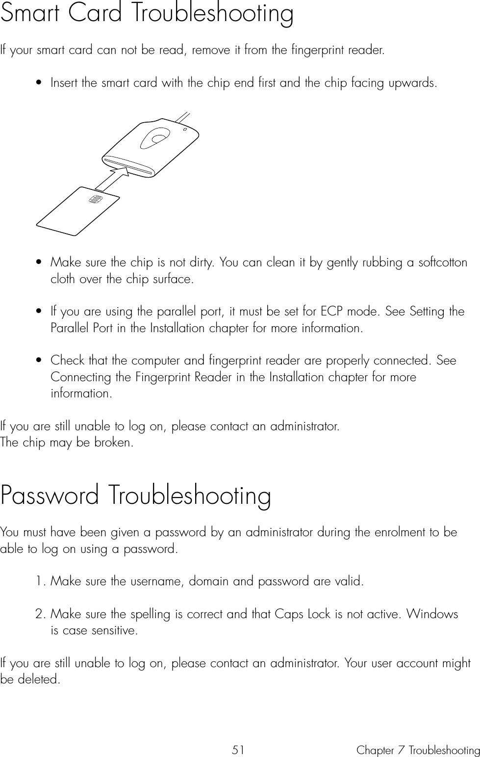 51Smart Card TroubleshootingIf your smart card can not be read, remove it from the fingerprint reader.• Insert the smart card with the chip end first and the chip facing upwards.• Make sure the chip is not dirty. You can clean it by gently rubbing a softcotton cloth over the chip surface.• If you are using the parallel port, it must be set for ECP mode. See Setting the Parallel Port in the Installation chapter for more information.• Check that the computer and fingerprint reader are properly connected. See Connecting the Fingerprint Reader in the Installation chapter for more information.If you are still unable to log on, please contact an administrator. The chip may be broken.Password TroubleshootingYou must have been given a password by an administrator during the enrolment to beable to log on using a password. 1. Make sure the username, domain and password are valid.2. Make sure the spelling is correct and that Caps Lock is not active. Windows is case sensitive.If you are still unable to log on, please contact an administrator. Your user account mightbe deleted.Chapter 7 Troubleshooting