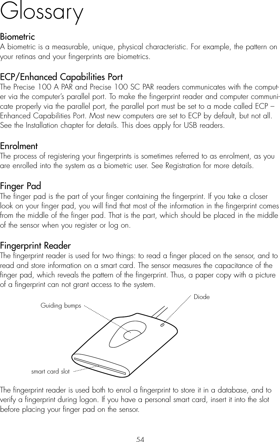 54GlossaryBiometricA biometric is a measurable, unique, physical characteristic. For example, the pattern onyour retinas and your fingerprints are biometrics. ECP/Enhanced Capabilities PortThe Precise 100 A PAR and Precise 100 SC PAR readers communicates with the comput-er via the computer’s parallel port. To make the fingerprint reader and computer communi-cate properly via the parallel port, the parallel port must be set to a mode called ECP –Enhanced Capabilities Port. Most new computers are set to ECP by default, but not all.See the Installation chapter for details. This does apply for USB readers.EnrolmentThe process of registering your fingerprints is sometimes referred to as enrolment, as youare enrolled into the system as a biometric user. See Registration for more details. Finger PadThe finger pad is the part of your finger containing the fingerprint. If you take a closerlook on your finger pad, you will find that most of the information in the fingerprint comesfrom the middle of the finger pad. That is the part, which should be placed in the middleof the sensor when you register or log on.Fingerprint ReaderThe fingerprint reader is used for two things: to read a finger placed on the sensor, and toread and store information on a smart card. The sensor measures the capacitance of thefinger pad, which reveals the pattern of the fingerprint. Thus, a paper copy with a pictureof a fingerprint can not grant access to the system.The fingerprint reader is used both to enrol a fingerprint to store it in a database, and toverify a fingerprint during logon. If you have a personal smart card, insert it into the slotbefore placing your finger pad on the sensor.Guiding bumpsDiodesmart card slot