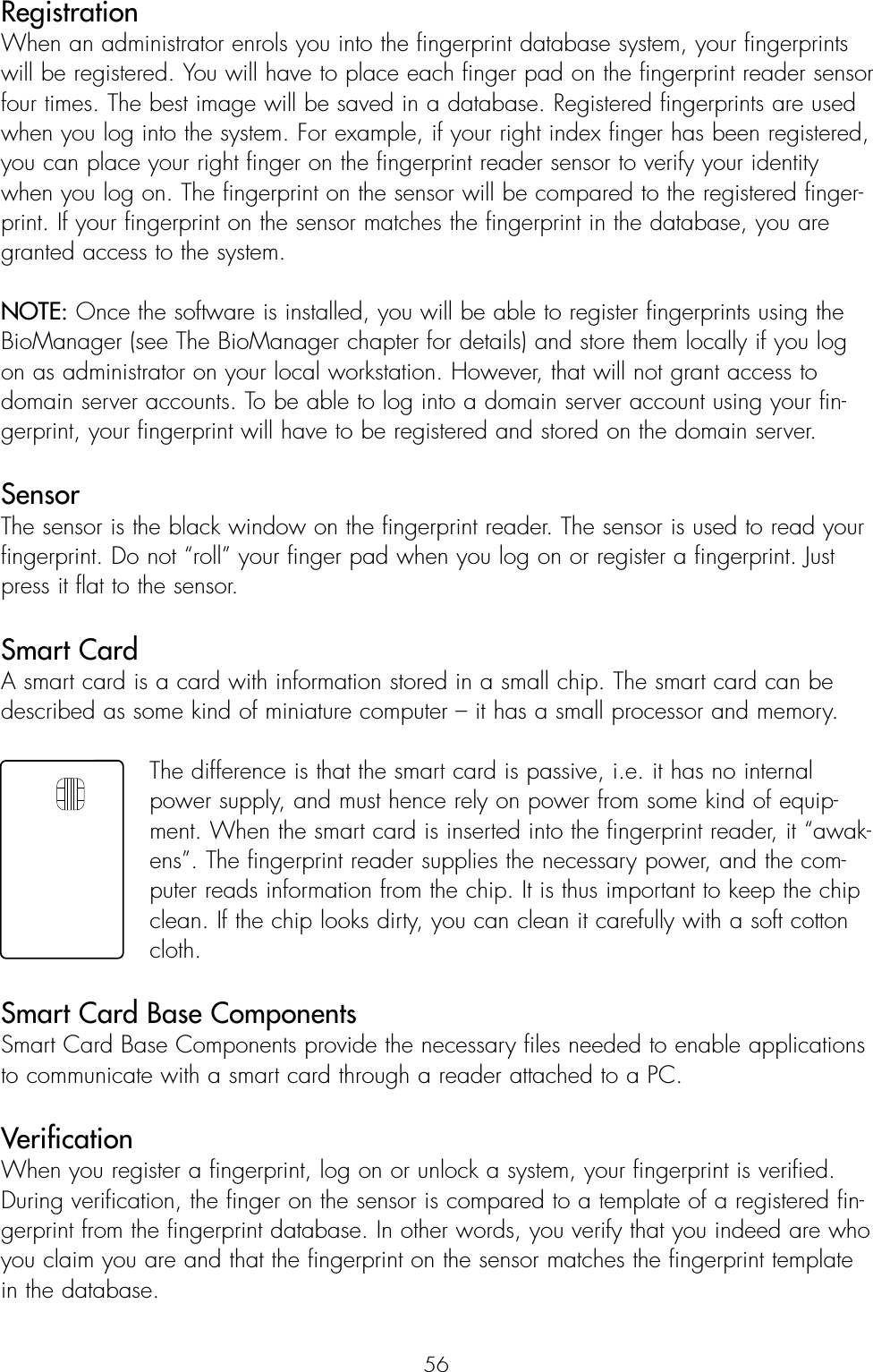 56RegistrationWhen an administrator enrols you into the fingerprint database system, your fingerprintswill be registered. You will have to place each finger pad on the fingerprint reader sensorfour times. The best image will be saved in a database. Registered fingerprints are usedwhen you log into the system. For example, if your right index finger has been registered,you can place your right finger on the fingerprint reader sensor to verify your identitywhen you log on. The fingerprint on the sensor will be compared to the registered finger-print. If your fingerprint on the sensor matches the fingerprint in the database, you aregranted access to the system.NOTE: Once the software is installed, you will be able to register fingerprints using theBioManager (see The BioManager chapter for details) and store them locally if you logon as administrator on your local workstation. However, that will not grant access todomain server accounts. To be able to log into a domain server account using your fin-gerprint, your fingerprint will have to be registered and stored on the domain server.Sensor The sensor is the black window on the fingerprint reader. The sensor is used to read yourfingerprint. Do not “roll” your finger pad when you log on or register a fingerprint. Justpress it flat to the sensor.Smart CardA smart card is a card with information stored in a small chip. The smart card can bedescribed as some kind of miniature computer – it has a small processor and memory.The difference is that the smart card is passive, i.e. it has no internalpower supply, and must hence rely on power from some kind of equip-ment. When the smart card is inserted into the fingerprint reader, it “awak-ens”. The fingerprint reader supplies the necessary power, and the com-puter reads information from the chip. It is thus important to keep the chipclean. If the chip looks dirty, you can clean it carefully with a soft cottoncloth.Smart Card Base ComponentsSmart Card Base Components provide the necessary files needed to enable applicationsto communicate with a smart card through a reader attached to a PC.Verification When you register a fingerprint, log on or unlock a system, your fingerprint is verified.During verification, the finger on the sensor is compared to a template of a registered fin-gerprint from the fingerprint database. In other words, you verify that you indeed are whoyou claim you are and that the fingerprint on the sensor matches the fingerprint templatein the database.