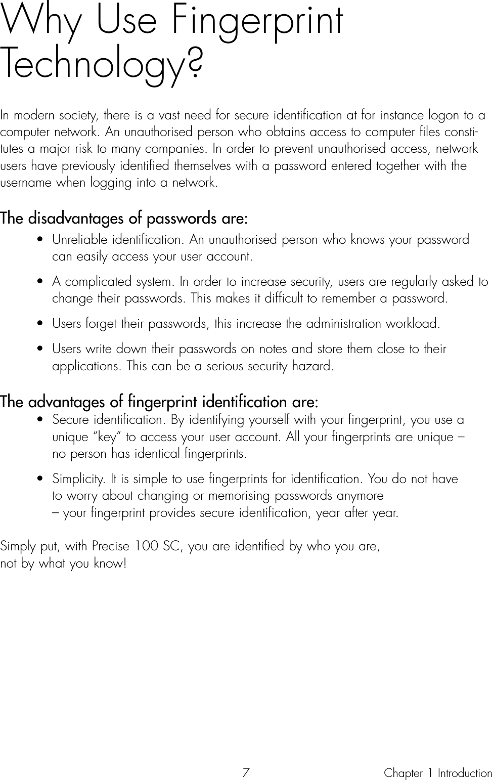 7Why Use Fingerprint Technology?In modern society, there is a vast need for secure identification at for instance logon to acomputer network. An unauthorised person who obtains access to computer files consti-tutes a major risk to many companies. In order to prevent unauthorised access, networkusers have previously identified themselves with a password entered together with theusername when logging into a network. The disadvantages of passwords are:• Unreliable identification. An unauthorised person who knows your password can easily access your user account.• A complicated system. In order to increase security, users are regularly asked to change their passwords. This makes it difficult to remember a password.• Users forget their passwords, this increase the administration workload.• Users write down their passwords on notes and store them close to their applications. This can be a serious security hazard.The advantages of fingerprint identification are:• Secure identification. By identifying yourself with your fingerprint, you use a unique “key” to access your user account. All your fingerprints are unique – no person has identical fingerprints.• Simplicity. It is simple to use fingerprints for identification. You do not have to worry about changing or memorising passwords anymore – your fingerprint provides secure identification, year after year.Simply put, with Precise 100 SC, you are identified by who you are, not by what you know!Chapter 1 Introduction