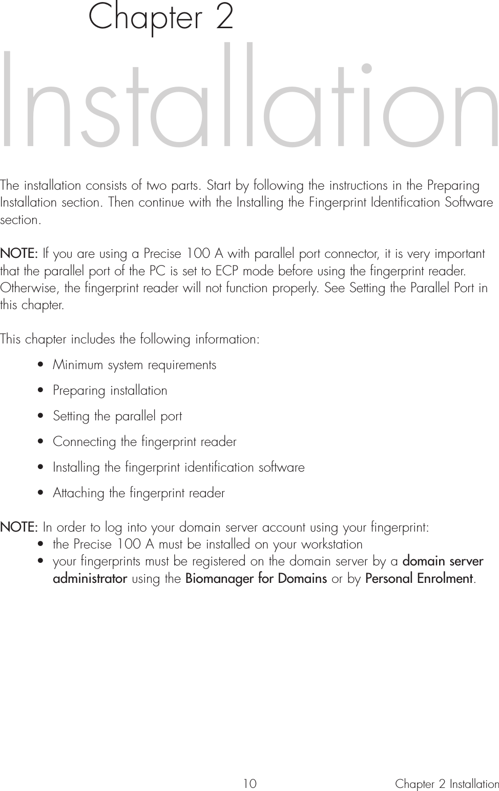 10Chapter 2The installation consists of two parts. Start by following the instructions in the PreparingInstallation section. Then continue with the Installing the Fingerprint Identification Softwaresection. NOTE: If you are using a Precise 100 A with parallel port connector, it is very importantthat the parallel port of the PC is set to ECP mode before using the fingerprint reader.Otherwise, the fingerprint reader will not function properly. See Setting the Parallel Port inthis chapter. This chapter includes the following information:• Minimum system requirements• Preparing installation• Setting the parallel port • Connecting the fingerprint reader• Installing the fingerprint identification software• Attaching the fingerprint readerNOTE: In order to log into your domain server account using your fingerprint:• the Precise 100 A must be installed on your workstation• your fingerprints must be registered on the domain server by a domain server administrator using the Biomanager for Domains or by Personal Enrolment.InstallationChapter 2 Installation