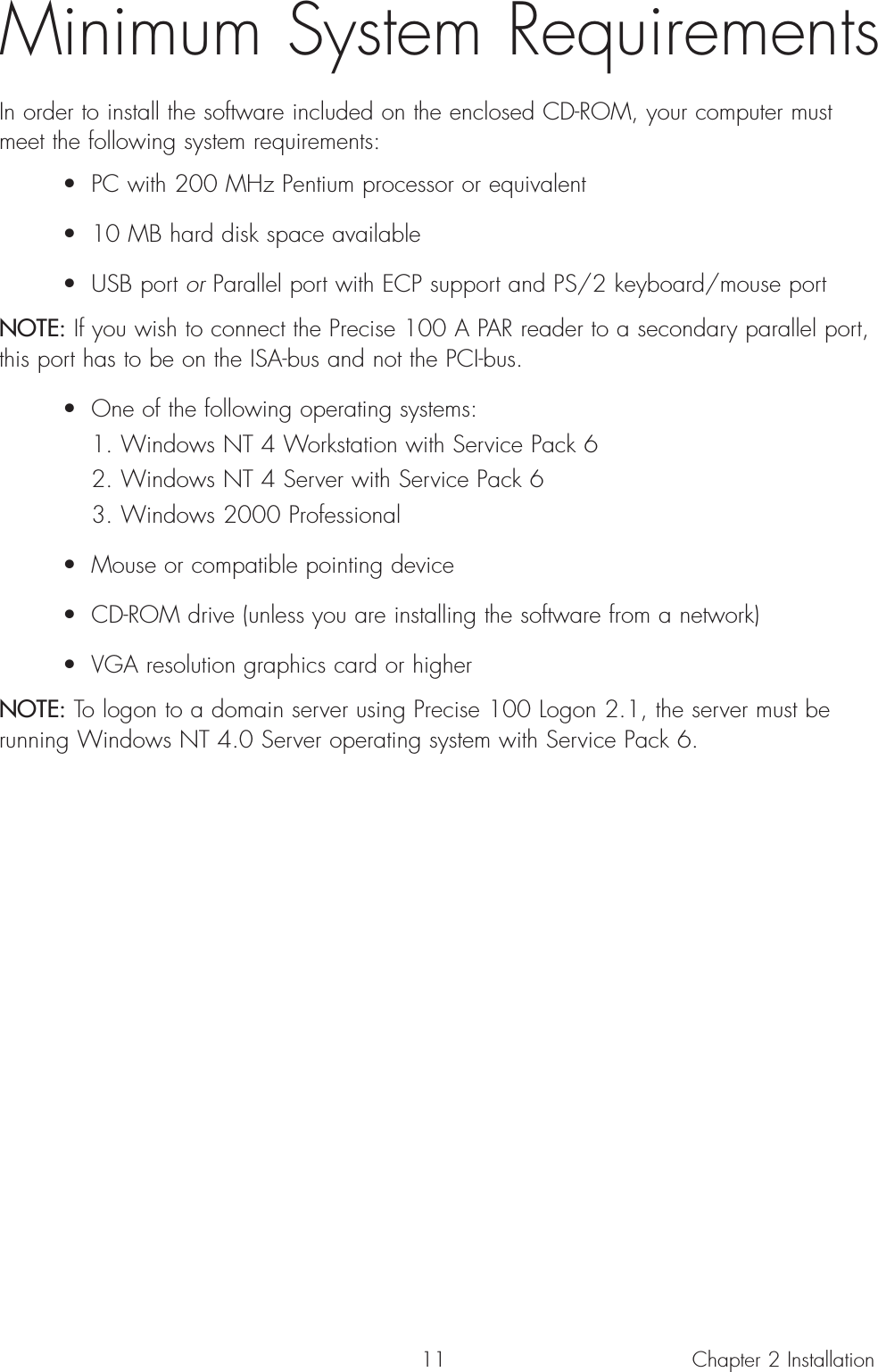 11Minimum System RequirementsIn order to install the software included on the enclosed CD-ROM, your computer mustmeet the following system requirements:• PC with 200 MHz Pentium processor or equivalent• 10 MB hard disk space available• USB port or Parallel port with ECP support and PS/2 keyboard/mouse portNOTE: If you wish to connect the Precise 100 A PAR reader to a secondary parallel port,this port has to be on the ISA-bus and not the PCI-bus.• One of the following operating systems:1. Windows NT 4 Workstation with Service Pack 62. Windows NT 4 Server with Service Pack 63. Windows 2000 Professional• Mouse or compatible pointing device• CD-ROM drive (unless you are installing the software from a network)• VGA resolution graphics card or higherNOTE: To logon to a domain server using Precise 100 Logon 2.1, the server must berunning Windows NT 4.0 Server operating system with Service Pack 6.Chapter 2 Installation