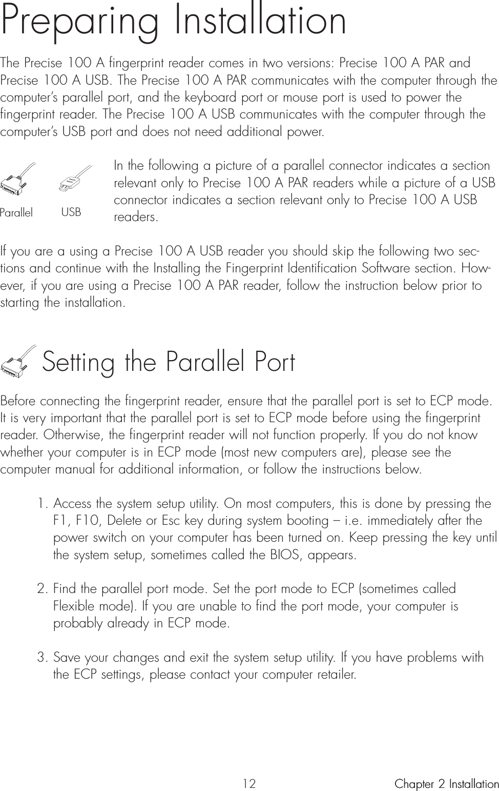 12Preparing InstallationThe Precise 100 A fingerprint reader comes in two versions: Precise 100 A PAR andPrecise 100 A USB. The Precise 100 A PAR communicates with the computer through thecomputer’s parallel port, and the keyboard port or mouse port is used to power thefingerprint reader. The Precise 100 A USB communicates with the computer through thecomputer’s USB port and does not need additional power.In the following a picture of a parallel connector indicates a sectionrelevant only to Precise 100 A PAR readers while a picture of a USBconnector indicates a section relevant only to Precise 100 A USBreaders.If you are a using a Precise 100 A USB reader you should skip the following two sec-tions and continue with the Installing the Fingerprint Identification Software section. How-ever, if you are using a Precise 100 A PAR reader, follow the instruction below prior tostarting the installation.Setting the Parallel PortBefore connecting the fingerprint reader, ensure that the parallel port is set to ECP mode.It is very important that the parallel port is set to ECP mode before using the fingerprintreader. Otherwise, the fingerprint reader will not function properly. If you do not knowwhether your computer is in ECP mode (most new computers are), please see thecomputer manual for additional information, or follow the instructions below.1. Access the system setup utility. On most computers, this is done by pressing the F1, F10, Delete or Esc key during system booting – i.e. immediately after the power switch on your computer has been turned on. Keep pressing the key until the system setup, sometimes called the BIOS, appears.2. Find the parallel port mode. Set the port mode to ECP (sometimes called Flexible mode). If you are unable to find the port mode, your computer is probably already in ECP mode.3. Save your changes and exit the system setup utility. If you have problems with the ECP settings, please contact your computer retailer.Chapter 2 InstallationParallel USBChapter 2 Installation