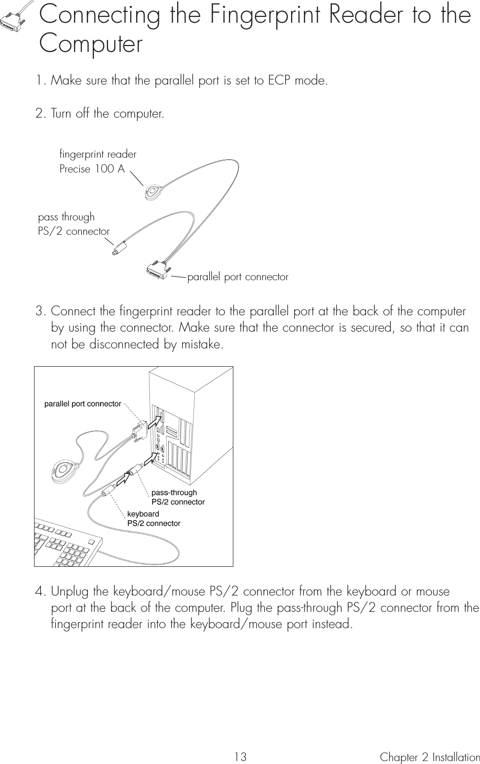 13Connecting the Fingerprint Reader to theComputer1. Make sure that the parallel port is set to ECP mode.2. Turn off the computer.3. Connect the fingerprint reader to the parallel port at the back of the computer by using the connector. Make sure that the connector is secured, so that it can not be disconnected by mistake.4. Unplug the keyboard/mouse PS/2 connector from the keyboard or mouse port at the back of the computer. Plug the pass-through PS/2 connector from the fingerprint reader into the keyboard/mouse port instead.Chapter 2 Installationparallel port connectorfingerprint readerPrecise 100 Apass throughPS/2 connector