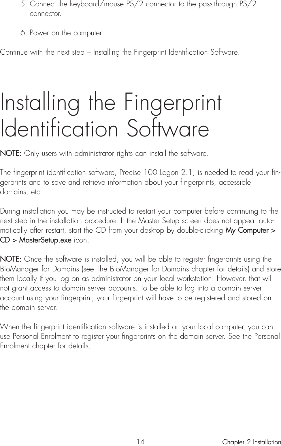 145. Connect the keyboard/mouse PS/2 connector to the pass-through PS/2 connector.6. Power on the computer.Continue with the next step – Installing the Fingerprint Identification Software.Installing the Fingerprint Identification SoftwareNOTE: Only users with administrator rights can install the software.The fingerprint identification software, Precise 100 Logon 2.1, is needed to read your fin-gerprints and to save and retrieve information about your fingerprints, accessibledomains, etc.During installation you may be instructed to restart your computer before continuing to thenext step in the installation procedure. If the Master Setup screen does not appear auto-matically after restart, start the CD from your desktop by double-clicking My Computer &gt;CD &gt; MasterSetup.exe icon.NOTE: Once the software is installed, you will be able to register fingerprints using theBioManager for Domains (see The BioManager for Domains chapter for details) and storethem locally if you log on as administrator on your local workstation. However, that willnot grant access to domain server accounts. To be able to log into a domain serveraccount using your fingerprint, your fingerprint will have to be registered and stored onthe domain server.When the fingerprint identification software is installed on your local computer, you canuse Personal Enrolment to register your fingerprints on the domain server. See the PersonalEnrolment chapter for details.Chapter 2 InstallationChapter 2 Installation