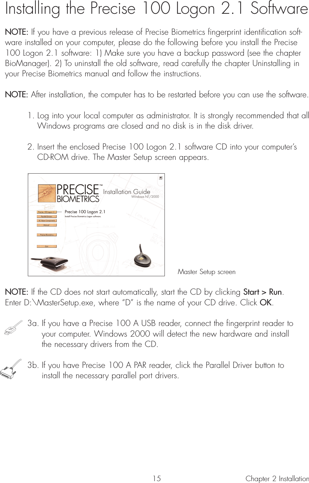 15Installing the Precise 100 Logon 2.1 SoftwareNOTE: If you have a previous release of Precise Biometrics fingerprint identification soft-ware installed on your computer, please do the following before you install the Precise100 Logon 2.1 software: 1) Make sure you have a backup password (see the chapterBioManager). 2) To uninstall the old software, read carefully the chapter Uninstalling inyour Precise Biometrics manual and follow the instructions.NOTE: After installation, the computer has to be restarted before you can use the software.1. Log into your local computer as administrator. It is strongly recommended that allWindows programs are closed and no disk is in the disk driver.2. Insert the enclosed Precise 100 Logon 2.1 software CD into your computer’s CD-ROM drive. The Master Setup screen appears.Master Setup screenNOTE: If the CD does not start automatically, start the CD by clicking Start &gt; Run. Enter D:\MasterSetup.exe, where “D” is the name of your CD drive. Click OK.3a. If you have a Precise 100 A USB reader, connect the fingerprint reader to your computer. Windows 2000 will detect the new hardware and install the necessary drivers from the CD. 3b. If you have Precise 100 A PAR reader, click the Parallel Driver button to install the necessary parallel port drivers.Chapter 2 Installation 