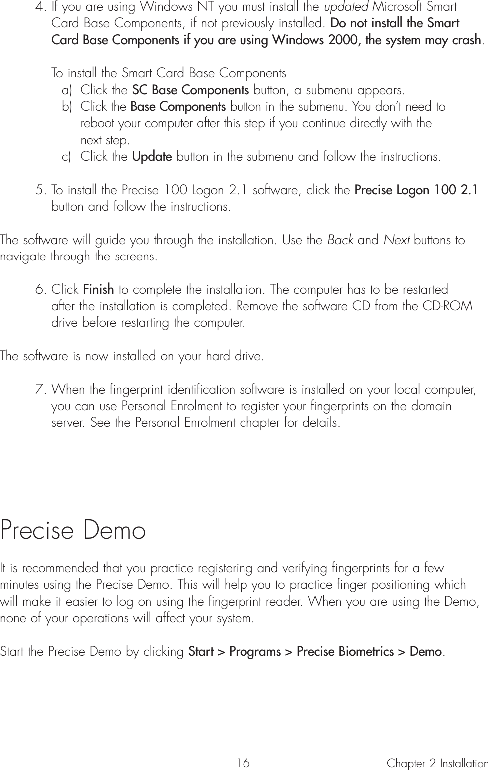 164. If you are using Windows NT you must install the updated Microsoft Smart Card Base Components, if not previously installed. Do not install the Smart Card Base Components if you are using Windows 2000, the system may crash.To install the Smart Card Base Componentsa) Click the SC Base Components button, a submenu appears.b) Click the Base Components button in the submenu. You don’t need to reboot your computer after this step if you continue directly with the next step.c) Click the Update button in the submenu and follow the instructions.5. To install the Precise 100 Logon 2.1 software, click the Precise Logon 100 2.1button and follow the instructions.The software will guide you through the installation. Use the Back and Next buttons tonavigate through the screens.6. Click Finish to complete the installation. The computer has to be restarted after the installation is completed. Remove the software CD from the CD-ROM drive before restarting the computer.The software is now installed on your hard drive.7. When the fingerprint identification software is installed on your local computer, you can use Personal Enrolment to register your fingerprints on the domain server. See the Personal Enrolment chapter for details.Precise DemoIt is recommended that you practice registering and verifying fingerprints for a fewminutes using the Precise Demo. This will help you to practice finger positioning whichwill make it easier to log on using the fingerprint reader. When you are using the Demo,none of your operations will affect your system.Start the Precise Demo by clicking Start &gt; Programs &gt; Precise Biometrics &gt; Demo.Chapter 2 Installation