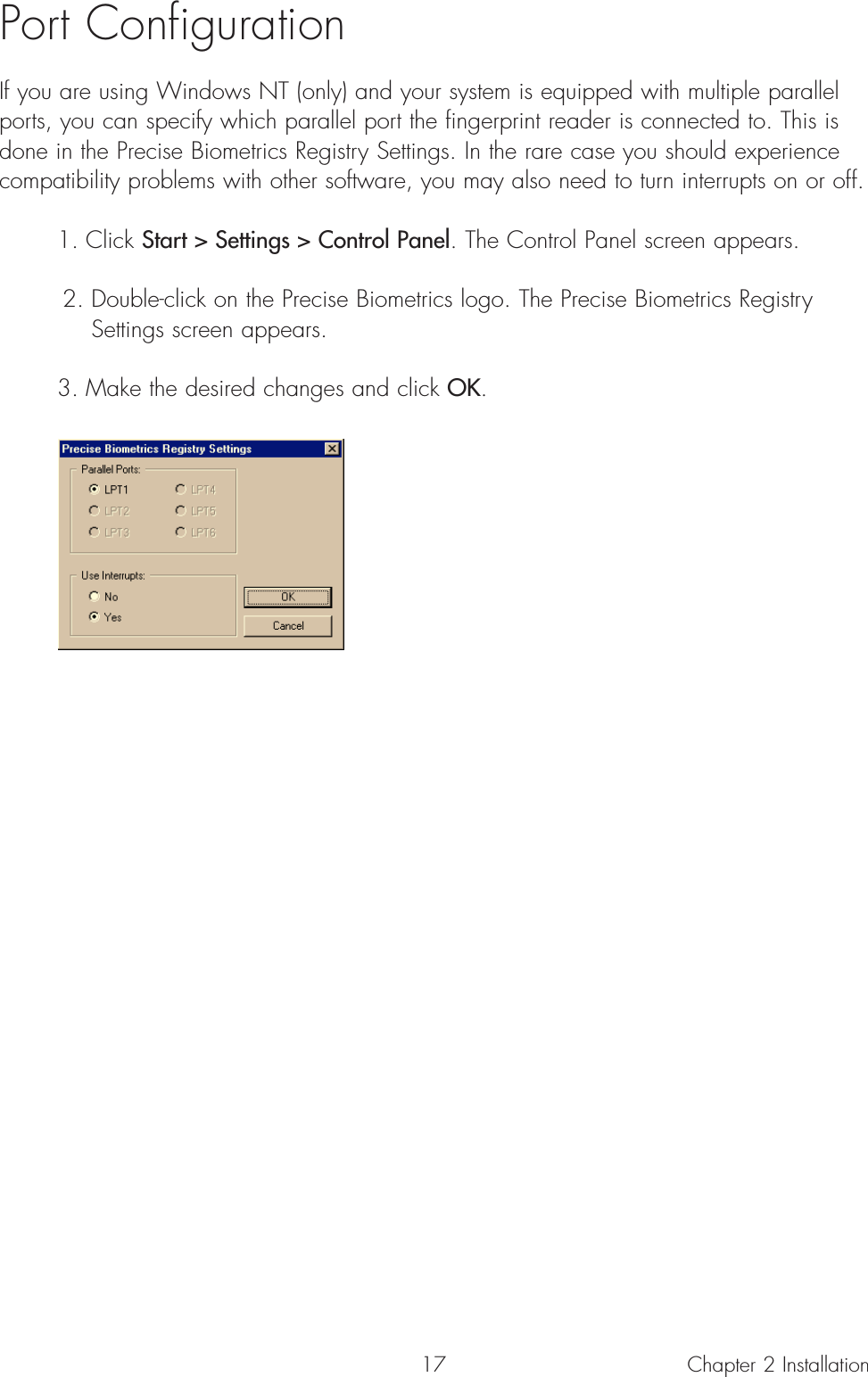 17Port ConfigurationIf you are using Windows NT (only) and your system is equipped with multiple parallelports, you can specify which parallel port the fingerprint reader is connected to. This isdone in the Precise Biometrics Registry Settings. In the rare case you should experiencecompatibility problems with other software, you may also need to turn interrupts on or off. 1. Click Start &gt; Settings &gt; Control Panel. The Control Panel screen appears. 2. Double-click on the Precise Biometrics logo. The Precise Biometrics Registry Settings screen appears.3. Make the desired changes and click OK.Chapter 2 Installation