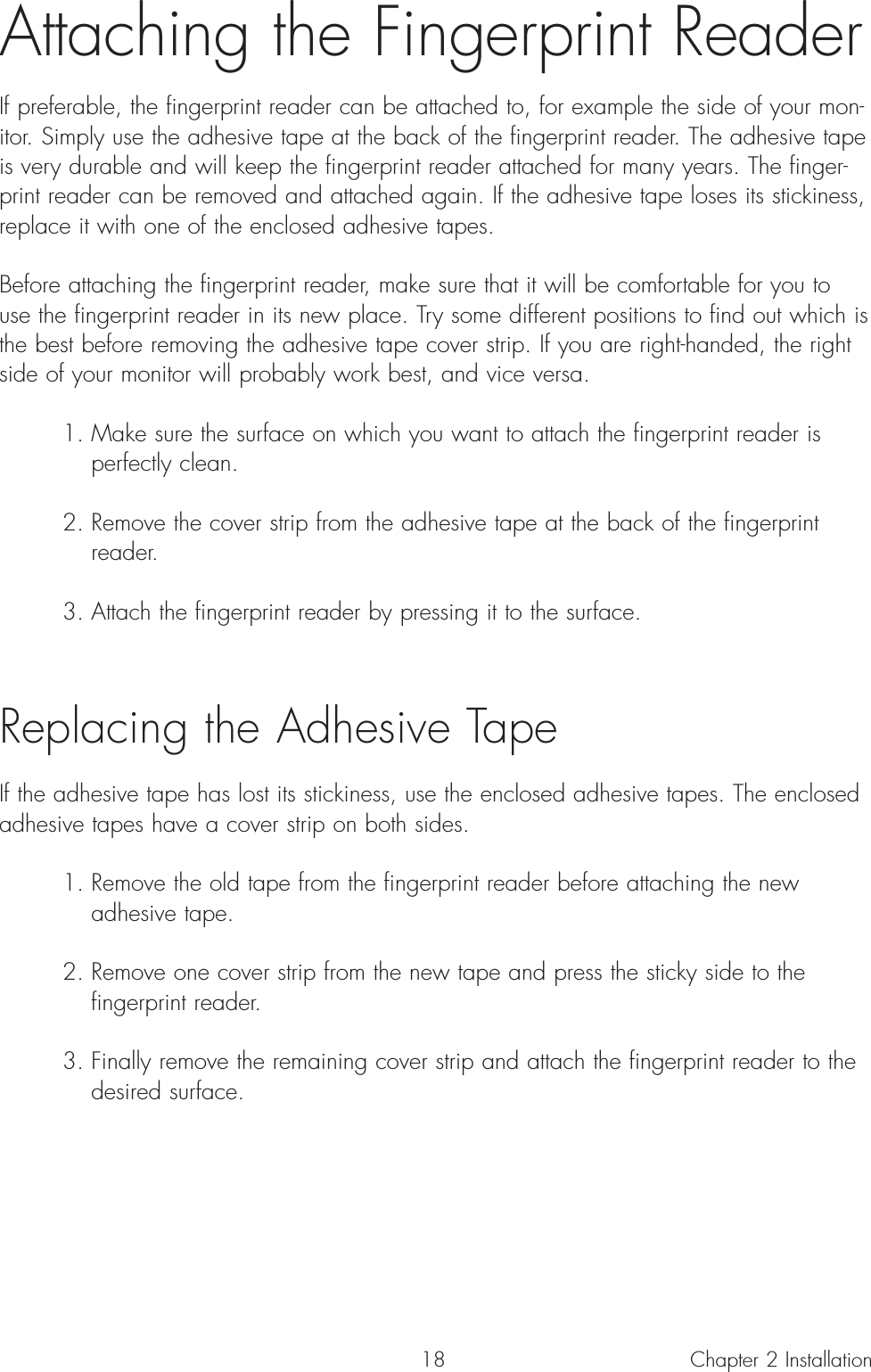 18Attaching the Fingerprint ReaderIf preferable, the fingerprint reader can be attached to, for example the side of your mon-itor. Simply use the adhesive tape at the back of the fingerprint reader. The adhesive tapeis very durable and will keep the fingerprint reader attached for many years. The finger-print reader can be removed and attached again. If the adhesive tape loses its stickiness,replace it with one of the enclosed adhesive tapes.  Before attaching the fingerprint reader, make sure that it will be comfortable for you touse the fingerprint reader in its new place. Try some different positions to find out which isthe best before removing the adhesive tape cover strip. If you are right-handed, the rightside of your monitor will probably work best, and vice versa.1. Make sure the surface on which you want to attach the fingerprint reader is perfectly clean.2. Remove the cover strip from the adhesive tape at the back of the fingerprint reader.3. Attach the fingerprint reader by pressing it to the surface. Replacing the Adhesive TapeIf the adhesive tape has lost its stickiness, use the enclosed adhesive tapes. The enclosedadhesive tapes have a cover strip on both sides.1. Remove the old tape from the fingerprint reader before attaching the new adhesive tape.2. Remove one cover strip from the new tape and press the sticky side to the fingerprint reader.3. Finally remove the remaining cover strip and attach the fingerprint reader to the desired surface.Chapter 2 Installation