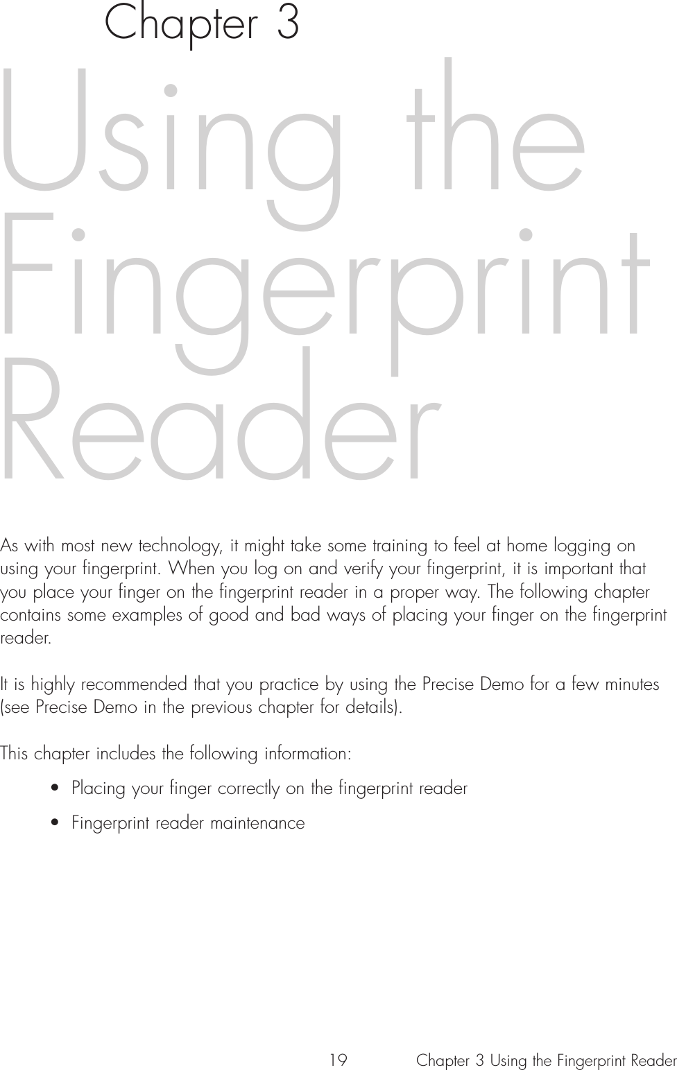 19Chapter 3As with most new technology, it might take some training to feel at home logging onusing your fingerprint. When you log on and verify your fingerprint, it is important thatyou place your finger on the fingerprint reader in a proper way. The following chaptercontains some examples of good and bad ways of placing your finger on the fingerprintreader.It is highly recommended that you practice by using the Precise Demo for a few minutes(see Precise Demo in the previous chapter for details).This chapter includes the following information:• Placing your finger correctly on the fingerprint reader• Fingerprint reader maintenanceUsing theFingerprintReaderChapter 3 Using the Fingerprint Reader