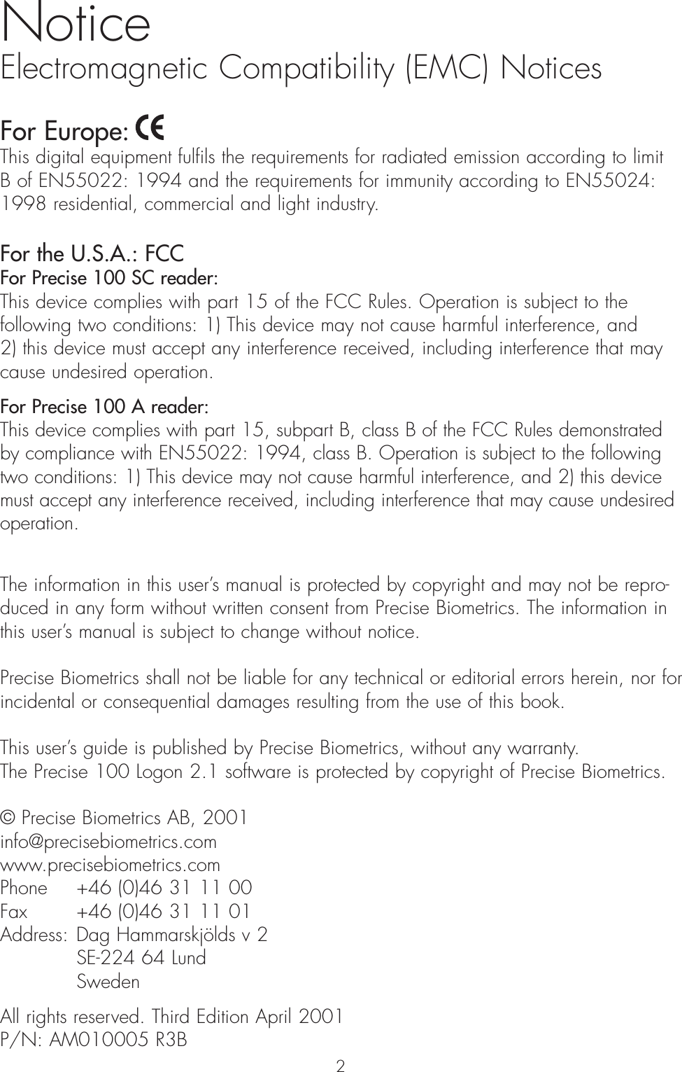 NoticeElectromagnetic Compatibility (EMC) NoticesFor Europe: This digital equipment fulfils the requirements for radiated emission according to limit B of EN55022: 1994 and the requirements for immunity according to EN55024:1998 residential, commercial and light industry. For the U.S.A.: FCCFor Precise 100 SC reader:This device complies with part 15 of the FCC Rules. Operation is subject to thefollowing two conditions: 1) This device may not cause harmful interference, and 2) this device must accept any interference received, including interference that maycause undesired operation.For Precise 100 A reader:This device complies with part 15, subpart B, class B of the FCC Rules demonstratedby compliance with EN55022: 1994, class B. Operation is subject to the followingtwo conditions: 1) This device may not cause harmful interference, and 2) this devicemust accept any interference received, including interference that may cause undesiredoperation.The information in this user’s manual is protected by copyright and may not be repro-duced in any form without written consent from Precise Biometrics. The information inthis user’s manual is subject to change without notice.Precise Biometrics shall not be liable for any technical or editorial errors herein, nor for incidental or consequential damages resulting from the use of this book. This user’s guide is published by Precise Biometrics, without any warranty. The Precise 100 Logon 2.1 software is protected by copyright of Precise Biometrics.© Precise Biometrics AB, 2001info@precisebiometrics.comwww.precisebiometrics.comPhone  +46 (0)46 31 11 00Fax  +46 (0)46 31 11 01Address: Dag Hammarskjölds v 2SE-224 64 LundSwedenAll rights reserved. Third Edition April 2001P/N: AM010005 R3B2