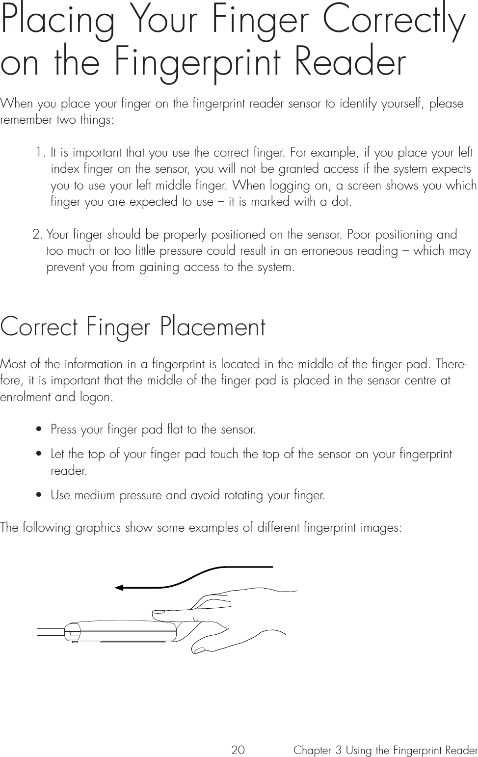 20Placing Your Finger Correctlyon the Fingerprint ReaderWhen you place your finger on the fingerprint reader sensor to identify yourself, pleaseremember two things: 1. It is important that you use the correct finger. For example, if you place your left index finger on the sensor, you will not be granted access if the system expects you to use your left middle finger. When logging on, a screen shows you which finger you are expected to use – it is marked with a dot. 2. Your finger should be properly positioned on the sensor. Poor positioning and too much or too little pressure could result in an erroneous reading – which may prevent you from gaining access to the system. Correct Finger Placement Most of the information in a fingerprint is located in the middle of the finger pad. There-fore, it is important that the middle of the finger pad is placed in the sensor centre atenrolment and logon.•  Press your finger pad flat to the sensor.•  Let the top of your finger pad touch the top of the sensor on your fingerprint reader.•  Use medium pressure and avoid rotating your finger. The following graphics show some examples of different fingerprint images:Chapter 3 Using the Fingerprint Reader